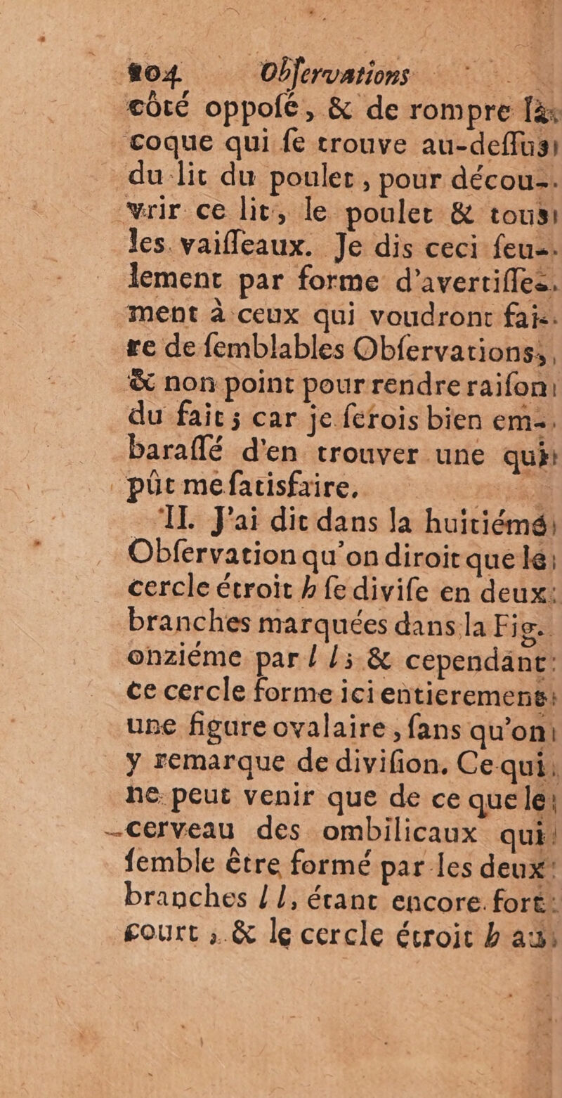 ». tot Objervations côté oppofé, & de rompre fà: coque qui fe trouve au-deffusi du lit du poulet , pour décou-. vrir ce lit, le pouler & tous: les vaifleaux. Je dis ceci feu. lement par forme d’avertiflez. ment à ceux qui voudront fais. re de femblables Obfervations, & non point pourrendreraifoni du fait; car je ferois bien em. baraflé d'en trouver une qui: _püt mefatisfaire, rt #83 ‘IL Jai dic dans la huitiémé, Obfervation qu'on diroiraue le; cercle étroit h fe divife en deux: branches marquées dans la Fig. onziéme par ! L5.& cependant: ce cercle forme icientieremens: upe figure ovalaire , fans qu’on! y remarque de divifion, Ce qui: he: peut venir que de ce que le: -Cerveau des ombilicaux qui, femble être formé par les deux branches / !, érant encore. fort: gourt ; & le cercle étroit b a: