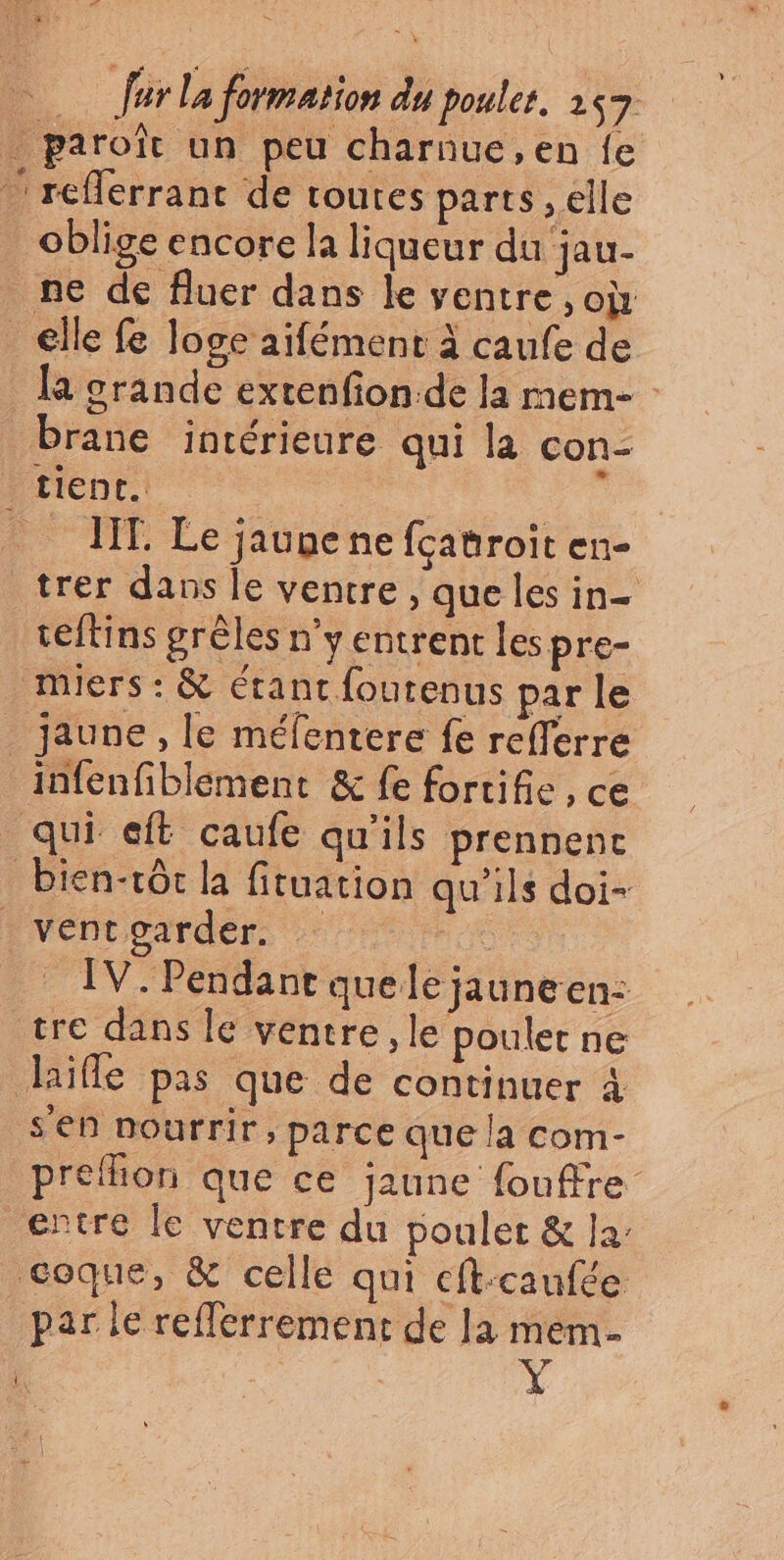 La far la formation du poulet. 257 . paroïît un peu charnue, en fe reflerrant de toutes parts , elle oblige encore la liqueur du jau- ne de fluer dans le ventre , où _€lle fe loge aifément à caufe de la grande extenfion.de la mem- brane intérieure qui la con- tient. : _ IT. Le jaune ne fcauroit en- trer dans le ventre , que les in eftins grêles n’y entrent les pre- mMiers : &amp; Etant fourenus par le _ jaune, le méfentere fe refferre infenfiblement &amp; fe fortifie, ce qui eft caufe qu'ils prennenc bien-rôt la fituation qu'ils doi- NVéntparden x IV. Pendant quele jaune en: tre dans le ventre, le poulet ne diïfle pas que de continuer 4 s'en nourrir, parce que la com- preflion que ce jaune fouffre entre le ventre du poulet &amp; la: coque, &amp; celle qui cft-caufée par le refferrement de la mem. | +