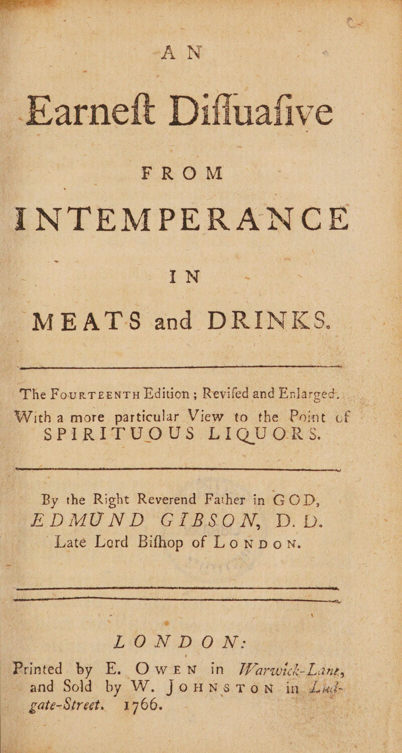 ‘ F R O M IN ‘ _ MEATS and DRINKS. The FourTeentu Edition; Revifed and Enlarged. : - With a more particular View to the Point cf SPIRO US “bt GUS. By the Right Reverend Father in GOD, EDMUND GIBSON, D. D. Late Lord Bifhop of Lonpon. LONDON: Rrinted. by E. Owen in Warwick-Lane, and Sold by W. JOHNSTON in. fetal eta 1760. :