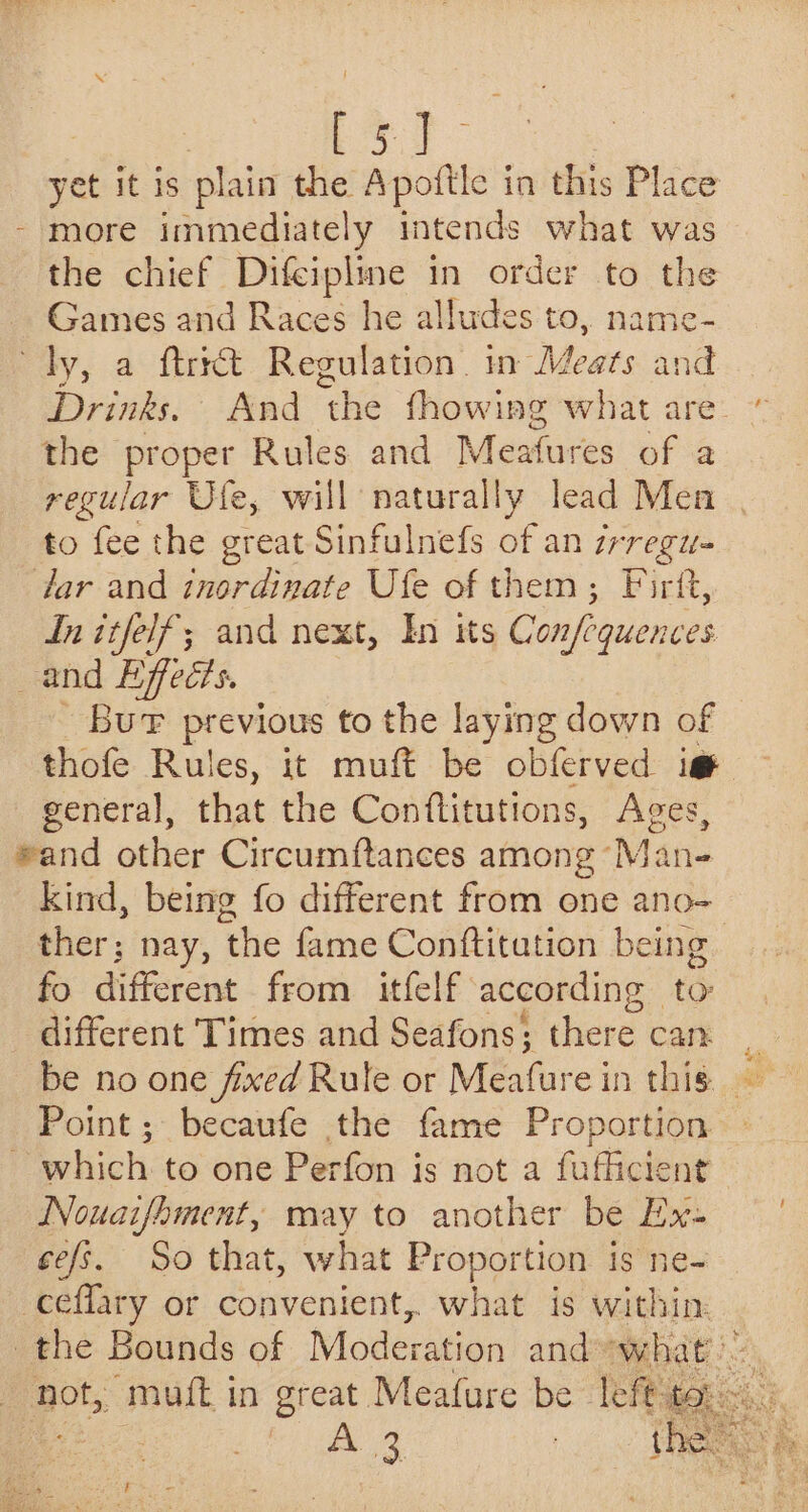a): yet it is plain the Apottle in this Place - more immediately intends what was the chief Difcipline in order to the Games and Races he alludes to, name- ty, a ftrrct Regulation. in Meats : und Drinks. And ‘the fhowing what are.” the proper Rules and Meatures of a regular Ufe, will naturally lead Men to fee the great Sinfulnefs of an zr regi dar and inordinate Ufe of them; Firft, Initfelf; and next, In its Confiquences _and Effecis. Buf previous to the laying down of thofe Rules, it muft be obferved ig general, that the Conflitutions, Ages, sand other Circumftances among Man- kind, being fo different from one ano- ther; nay, hes fame Conftitation being fo different from itfelf according to different Times and Seafons; there can _ be no one fixed Rule or Meafurein this. Point; becaufe the fame Proportion — ~ which to one Perfon is not a fufficient Nouaifament, may to another be Ex- cefs. So that, what Proportion is ne- -ceflary or convenient, what is within: the Bounds of Moderation and what not, muft in great Meafure be left to, eer
