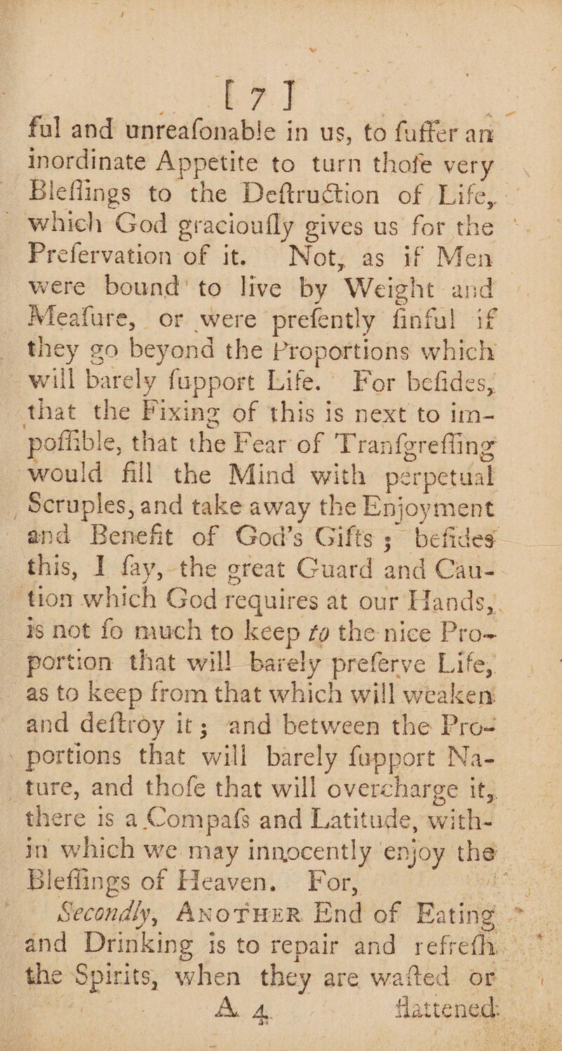 | mo ae | ful and unreafonable in us, to fuffer an inordinate Appetite to turn thofe very Bleflings to the Deftruction of Life, — _ which God gracioufly gives us for the ° Prefervation of it. Not, as if Men were bound’ to live by Weight and Meafure, or were prefently finful if _ they go beyond the Proportions which will barely fupport Life. For befides, that the Fixing of this is next to im- pofiible, that the Fear of Tranfgrefling would fill the Mind with perpetual _Scruples, and take away the Enjoyment and Benefit of God’s Gifts ;~ befides- this, I fay, the great Guard and Cau- tion which God requires at our Hands,. is not fo much to keep tg the nice Pro- portion that will barely preferve Life, as to keep from that which will weaken and deftroy it; and between the Pro- portions that will barely fupport Na- _ture, and thofe that will overcharge it, there is a Compafs and Latitude, with- in which we may innocently enjoy the Bleflings of Heaven. For, BES Secondly, ANoTuER End of Eating - and Drinking is to repair and refreth.’ the Spirits, when they are wafted or a Bae de flattened: