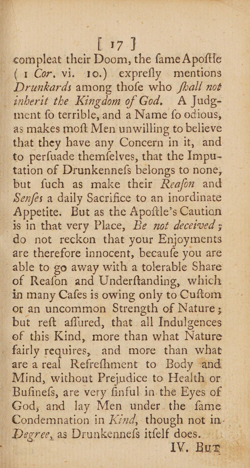 | E37} compleat their Doom, the fame Apoftle F(a Core vi. to.) exprefly « mentions _ Drunkards among thofe who /hall not _inberit the Kingdom of God. A Judg- ment fo terrible, and a Name fo odious, © as makes moft Men unwilling to believe that they have any Concern in it, and _ to perfuade themfelves, that the Impu- _ tation of Drunkennefs belongs to none, but fuch as make their Reafon and Senfes a daily Sacrifice to an inordinate Appetite. But as the Apoftle’s Caution | is in that very Place, Be not deceived ; do not reckon that your Enjoyments are therefore innocent, becaufe you are able to go away with a tolerable Share of Reafon and Underftanding, which ~ in many Cafes is owing only to Cuftom - Of an uncommon Strength of Nature ;_ but reft affured, that all Indulgences ef this Kind, more than what Nature - fairly requires, and more than what are areal Refrefhment to Body and Mind, without Prejudice to Health or Bufinefs, are very finful in. the Eyes of _ God; and lay Men under. the fame _ Degree, as Drunkennefs itfelf does...