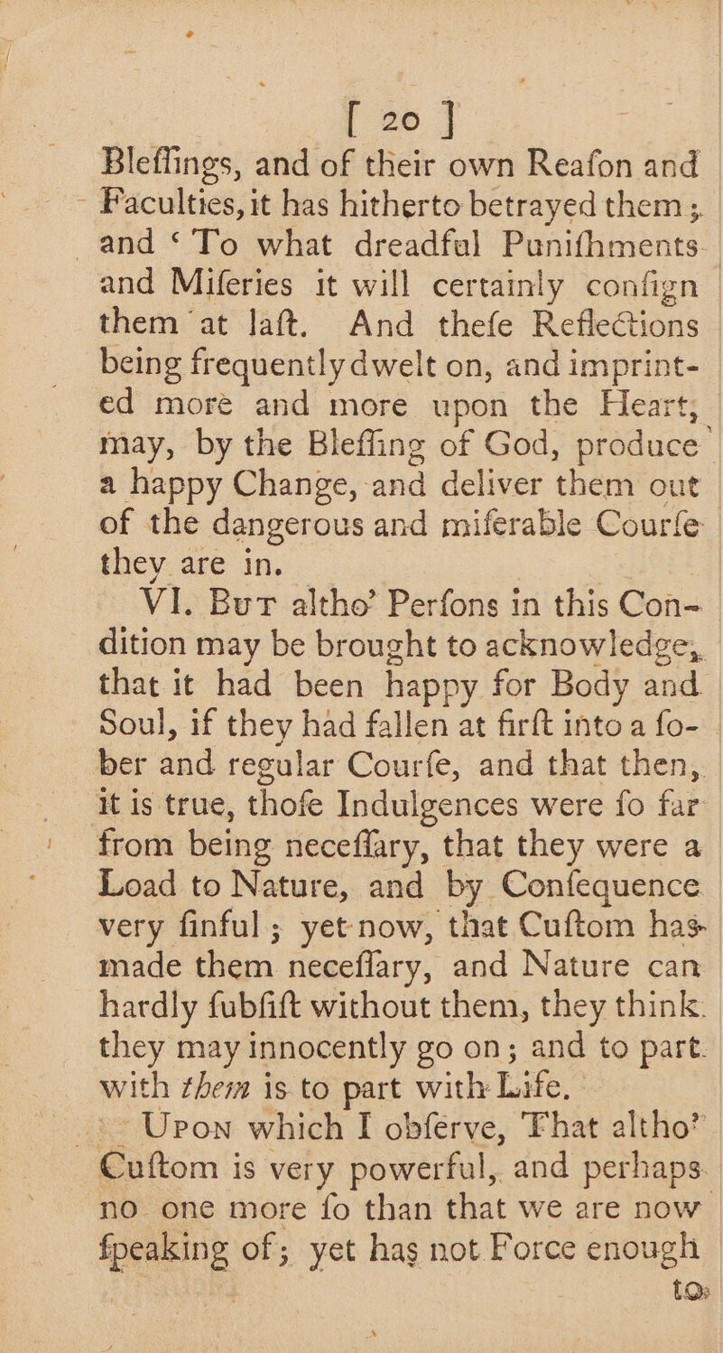 Bleflings, and of their own Reafon and - Faculties, it has hitherto betrayed them 3. and ‘To what dreadfal Punifhments. and Miferies it will certainly confign | them at laft. And thefe RefleGtions being frequently dwelt on, and imprint- ed more and more upon the Heart, may, by the Bleffing of God, produce : a happy Change, and deliver them out of the dangerous and miferable Courle they are in. | VI. Bur altho’ Perfons in this Con- dition may be brought to acknowledge, that it had been happy for Body and Soul, if they had fallen at firft into a fo- ber and regular Courfe, and that then, It is true, thofe Indulgences were fo far from being neceffary, that they were a Load to Nature, and by. Confequence very finful ; yet now, that Cuftom has- made then neceflary, and Nature can hardly fubfift without them, they think. they may innocently go on; and to part. with them is to part with Life. _) Upon which I obferve, That altho” Cuftom is very powerful, and perhaps no one more fo than that we are now ene of; yet has not Force enough tO: