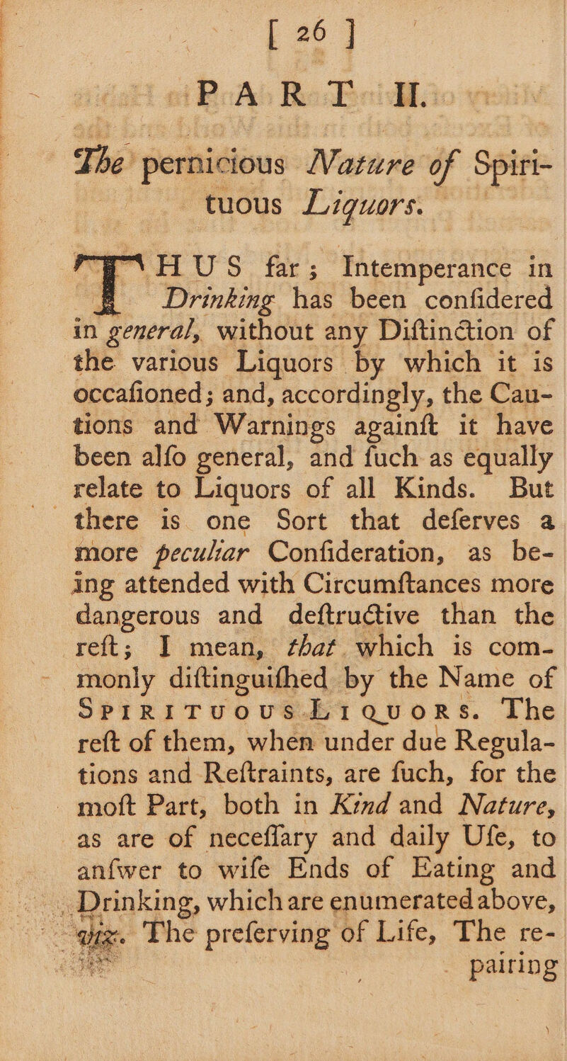 Ee | ot ReAb Re Boil. The t pernicious Nearnnb of Satek -tuous Liquors. eT .HUS far; Tntemperance in cS Drinking has been confidered in general, without any Diftinction of the various Liquors by which it is occafioned; and, accordingly, the Cau- tions and Warnings againft it have been alfo general, and fuch as equally relate to Liquors of all Kinds. But more peculiar Confideration, as be- ing attended with Circumftances more dangerous and deftructive than the reft; I mean, that which is com- monly diftinguifhed by the Name of SPIRITUOUS Li QUORS. The re{t of them, when under due Regula- tions and Reftraints, are fuch, for the as are of neceflary and daily Ufe, to anfwer to wife Ends of Eating and a gone