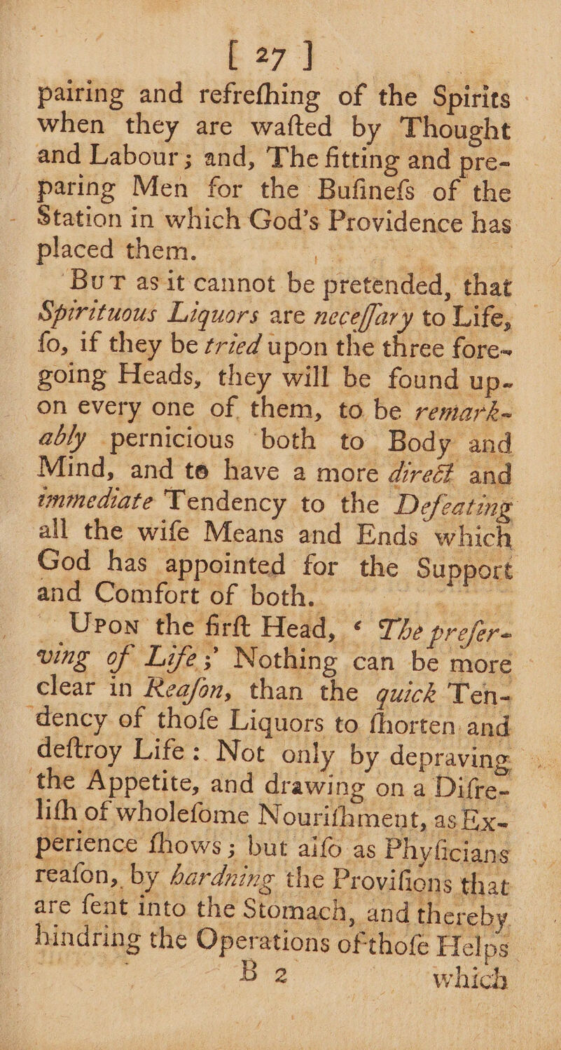 E27}.  pairing and refrefhing of the Spirits when they are wafted by Thought _ and Labour; and, The fitting and pre- | paring Men for the Bufinefs of the - Station in which God’s Providence has placed them. ee ee ee ‘Bur asit cannot be pretended, that Spirituous Liquors are neceffary to Life, — fo, if they be tried upon the three fore- going Heads, they will be found up- on every one of them, to be remark- ably pernicious both to Body and Mind, and to have a more direé? and immediate Tendency to the Defeating all the wife Means and Ends which God has appointed for the Support and Comfort of both. — Nee _ Upon the firft Head, * The prefer- ving of Life; Nothing can be more clear in Reafon, than the quick Ten- ‘dency of thofe Liquors to fhorten. and the Appetite, and drawing ona Difre- lith of wholefome Nourifhment, as Hx perience fhows ; but aifo as Phyficians _ reafon, by hardning the Provifions that are fent into the Stomach, and thereby hindring the Operations of thofe Helps a8 : B 2 ) which