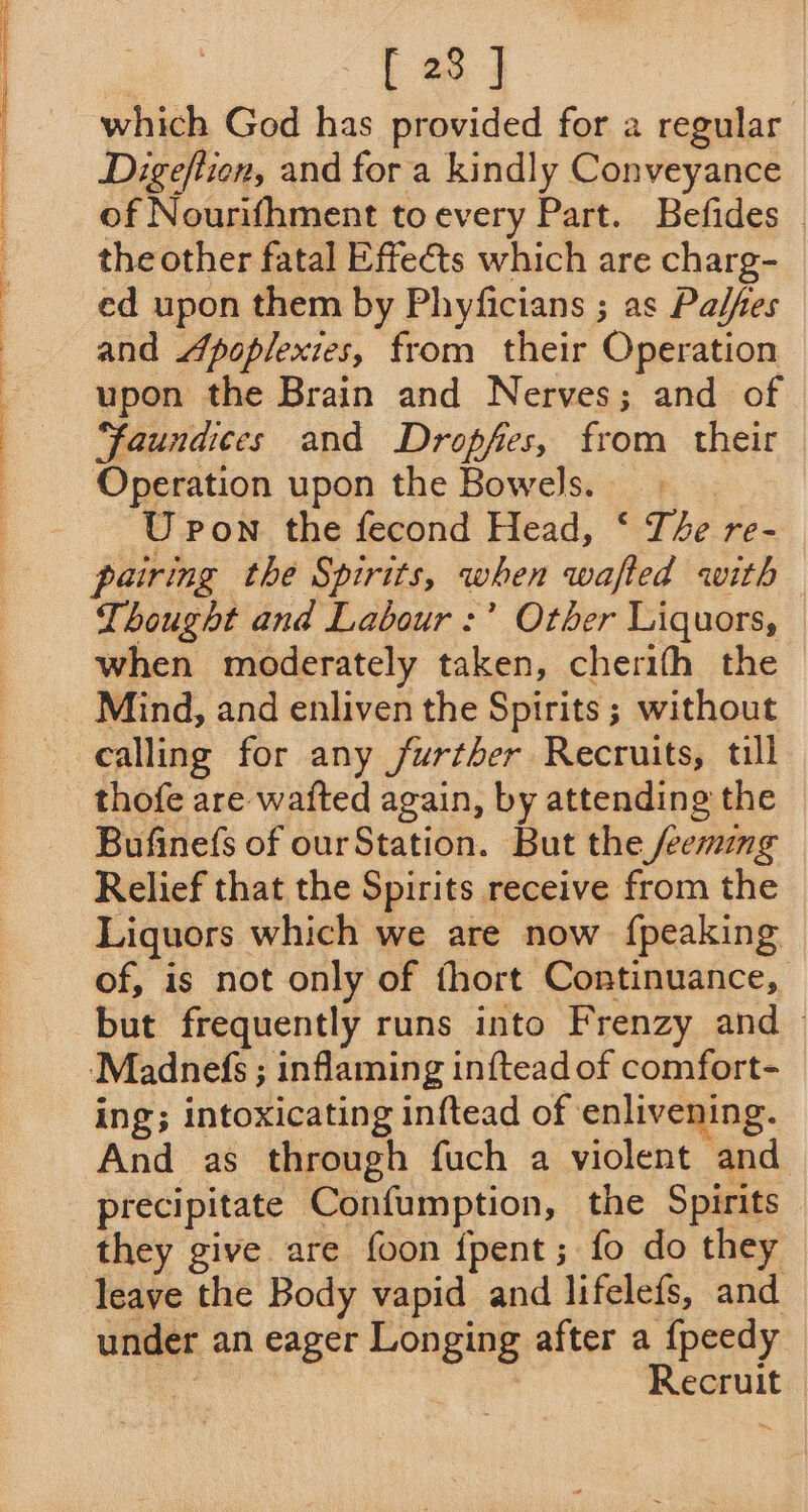 bed which God has provided for a regular Digeftion, and for a kindly Conveyance of Nourifhment to every Part. Befides © the other fatal Effects which are charg- ed upon them by Phyficians ; as Palfes and Jpoplexies, from their Operation upon the Brain and Nerves; and of “faundces and Dropfes, from their Operation upon the Bowels. U pon the fecond Head, ‘ The re- pairing the Spirits, when wafted with Thought and Labour :’ Other Liquors, when moderately taken, cherifh the Mind, and enliven the Spirits ; without calling for any further Recruits, till thofe are waited again, by attending the Bufinefs of ourStation. But the /eemag Relief that the Spirits receive from the Liquors which we are now {peaking of, is not only of thort Continuance, but frequently runs into Frenzy and &gt; ‘Madnefs ; inflaming inftead of comfort- ing; intoxicating inftead of enlivening. And as through fuch a violent and precipitate Confumption, the Spirits they give are foon {pent ; fo do they leave the Body vapid and lifelefs, and under an eager Longing after a {peedy a Recruit