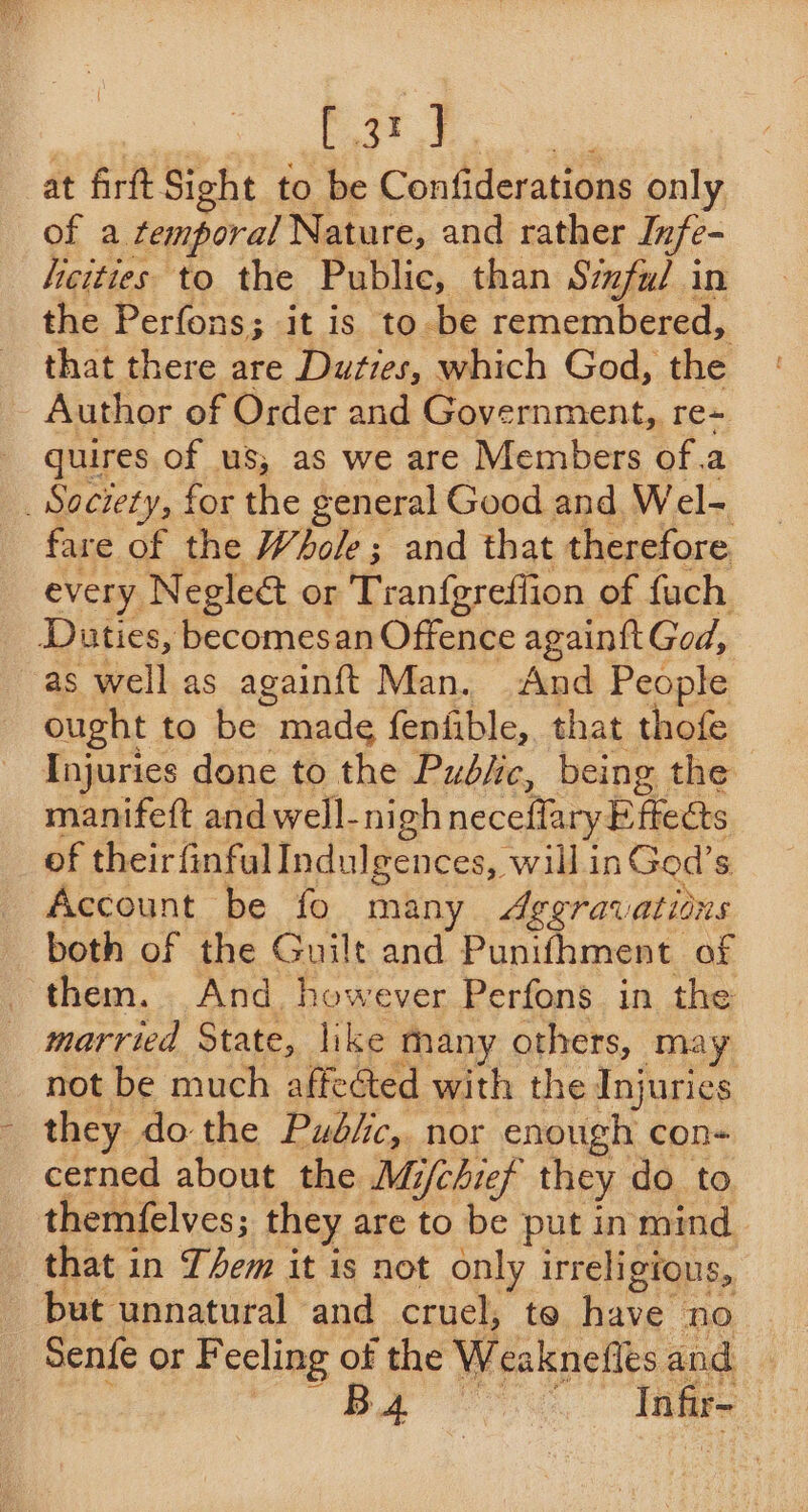 eae at firft Sight to be Confiderations only of a temporal Nature, and rather Infe- hicities to the Public, than Siful in the Perfons; it is to -be remembered, that there are Duties, which God, the Author of Order and Government,. re quires of us, as we are Members of.a _ Society, for the general Good and Wel- fare of the Whole; and that therefore. every Negleé&amp; or Tranfgreffion of fuch Duties, becomesan Offence againtt God, as well as againft Man. And People ought to Ming made fenfible,. that thofe Injuries done to the Pudbjic, being the manifeft and well-nigh neceffary E fkects of theirfinful Indulgences, will inGod’s Account be fo many Aggravations both of the Guilt and Punifhment of them. And however Perfons in the married State, like many others, may not be much affected with the Injuries they do the Pud/ic, nor enough con- cerned about the Mi/chief they do to themfelves; they are to be put in mind that in Tem it is not only irreligious, but unnatural and cruel, to have no Senfe or Feeling of the Weaknefles and BA Infir- ,