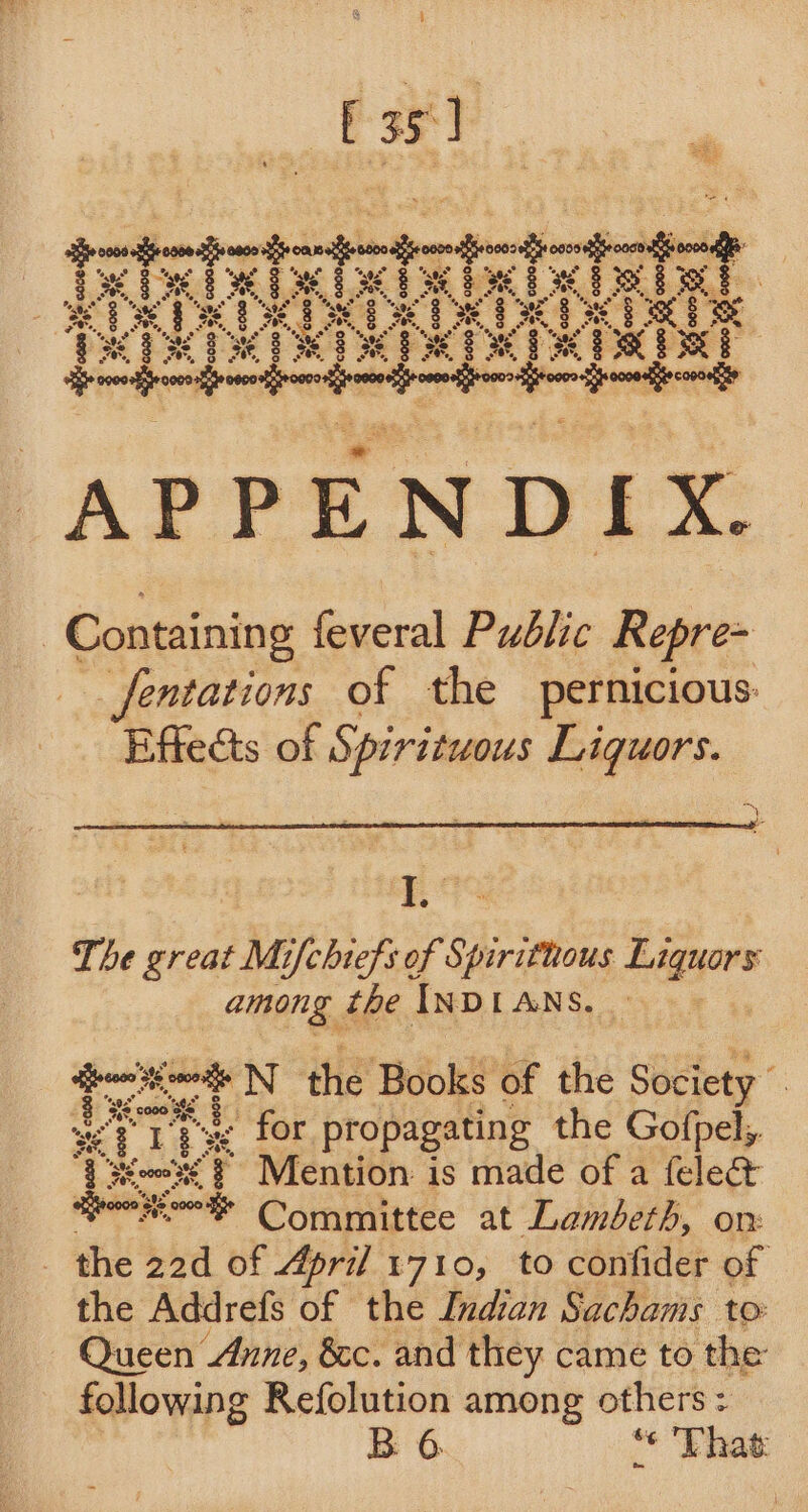 APPENDIX. Containing feveral Public Repre= _fentations of the pernicious: Effects of Spirituous nig Le The great Mifchiefs of Spirithous Liquors among the Inp [ ANS. pi N itz Books of the Society . a) Tr “ge for propagating the Gofpel,. {siem's’ # ~Mention is made of a feled&amp; fone thon Committee at Lambeth, on: _ the 22d of April 1710, to confider of the Addrefs of the Indian Sachams to: Queen Anne, &amp;c. and they came to the following Refolution among others: