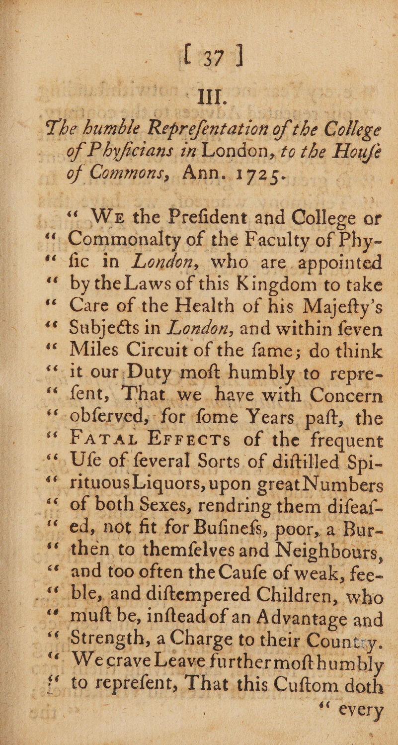 ad . Me a The humble Reprefentation of the College of Phyfictans in London, to the Houfe of Commons, Ann.1725. | . « We the Prefident and College or Commonalty of the Faculty of Phy- ‘fic in London, who are. appointed by the Laws of this Kingdom to take Care of the Health of his Majefty’s Subjeéts in London, and within feven Miles Circuit of the fame; do think it our;Duty moft humbly to repre- fent, That. we have with Concern | obferved, for fome Years paft, the Fata. Errects of the frequent Ufe of feveral Sorts of diitilled Spi- “« of both Sexes, rendring them difeaf- “ ed, not fit for Bufinefs, poor, a Bur- then to themfelves and Neighbours, and too often the Caufe of weak, fee- _‘* ble, and diftempered Children, who ' mutt be, inftead.of an Advantage and ' Strength, a Charge to their Count:y. ' Wecrave Leave furthermofthumbly f to reprefent, That this Cuftom doth Vig ieg . ‘ every