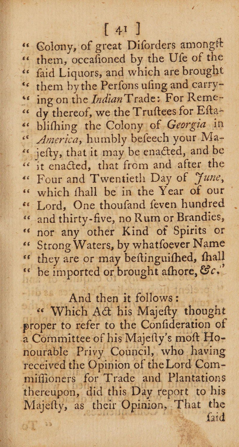 [41 ] Golony, of great Diforders amongtt «< them, occafioned by the Ufe of the © faid Liquors, and which are brought ‘© them bythe Perfons ufing and carry- “© ing on the Indian Trade: For Reme-~ ‘« dy thereof, we the Truftees for Efta- «« blifhing the Colony of Georgia in — §© America, humbly befeech your Ma- * Jefty, that it may be enacted, and be «< 3t enacted, that from and after the «© Four and Twentieth Day of Sune, ‘© which fhall be in the Year of our ~ ‘© Lord, One thoufand feven hundred | ‘and thirty-five, no Rum or Brandies, © nor any other Kind of Spirits or «© Strong Waters, by whatfoever Name ‘© they are or may beftinguifhed, fhall ‘* be imported or brought afhore, &amp;c, -». And then it follows: ...; ~. € Which A&amp; his Majefty thought proper to refer to the Confideration of a Committee of his Majefty’s moft Ho- ~nourable Privy Council, who. having received the Opinion of the Lord Com- miffioners for Trade and Plantations thereupon, did this Day report to his Majefty, as their Opinion, That the ph HRY eh eh