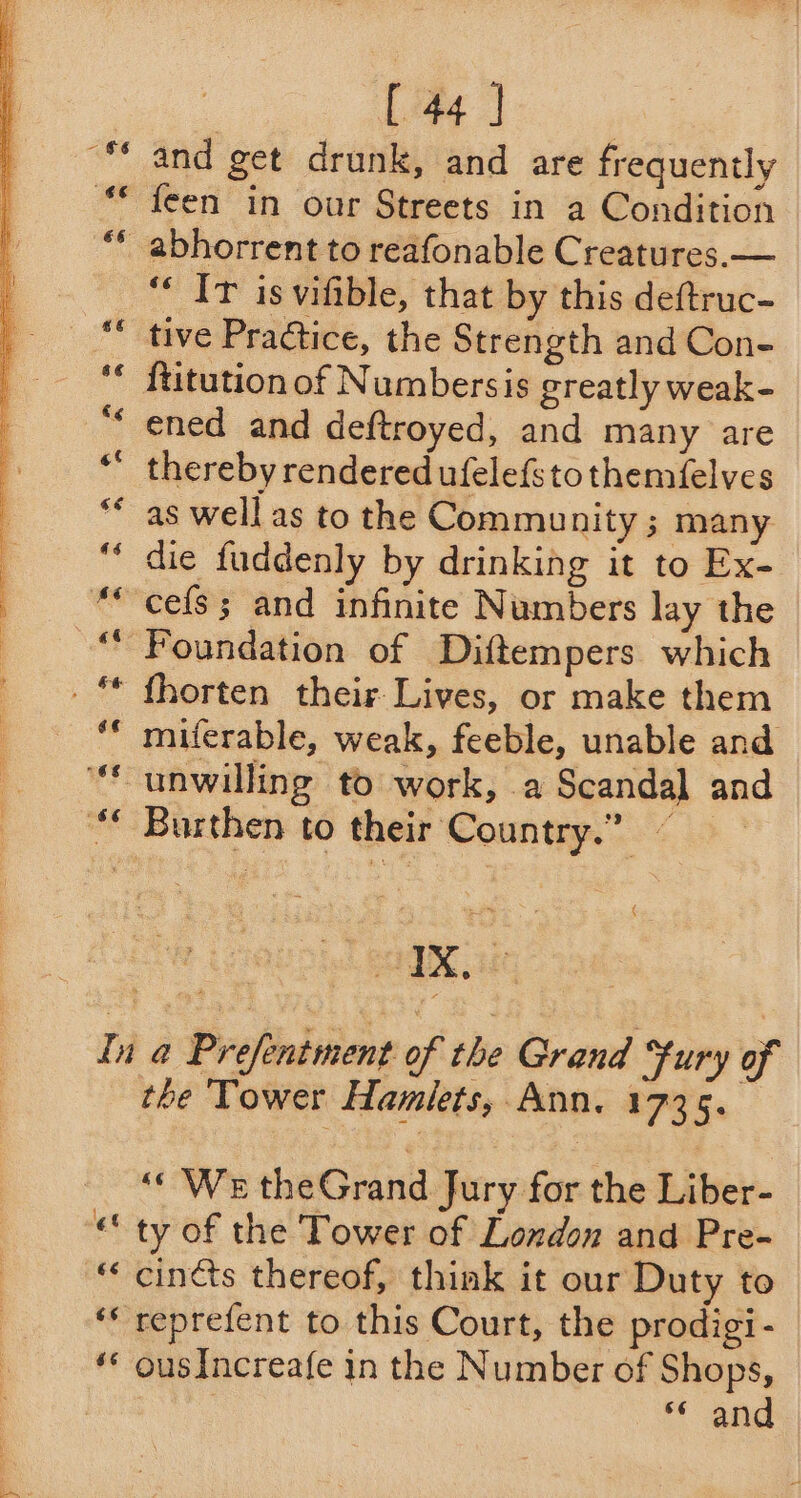 ~ $6 and get drunk, and are frequently feen in our Streets in a Condition “‘ Ir isvifible, that by this deftruc- tive Practice, the Strength and Con- ftitution of Numbersis greatly weak- ened and deftroyed, and many are thereby rendered ufelefstothemfelves as well as to the Community ; many die fuddenly by drinking it to Ex- Foundation of Diftempers which fhorten their Lives, or make them ¢ Dar ‘gf 6¢ ¢¢ ¢ the Tower Hamlets, Ann. 1735. “We theGrand Jury for the Liber- ty of the Tower of London and Pre- cincts thereof, think it our Duty to reprefent to this Court, the prodigi- ousIncreafe in the Number of Shops, : and