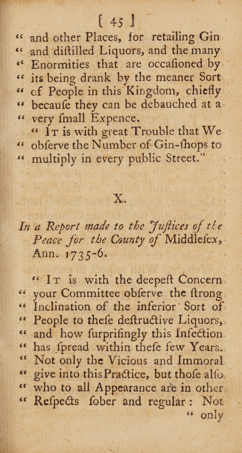 aA wn “” nr Nn n~ ta] Cay A an Cy Lay wn n we ~ | [45] and other Places, for retailing Gin and diftilled Liquors, and the many Enormities that are occafioned by its being drank by the meaner Sort of People in this Kingdom, chiefly | becaufe they can be debauched at a. very {mall Expence. ce &lt;¢ Ir is with great Trouble that We. obferve the Number of Gin-fhops to - Xx. 66 Peace for the County of Middlefex, : Anns27 3570022 ‘© Ir is with the deepeft Concern. your Committee obferve the ftrong, Inclination of the inferior’ Sort of. People to thefe deftrudtive Liquors, and how furprifingly this Infedtion. has fpread within thefe few Years. Not only the Vicious and Immoral give into this Practice, but thofe alfo, who to all Appearance are in other. Refpects fober and regular: Not * Om