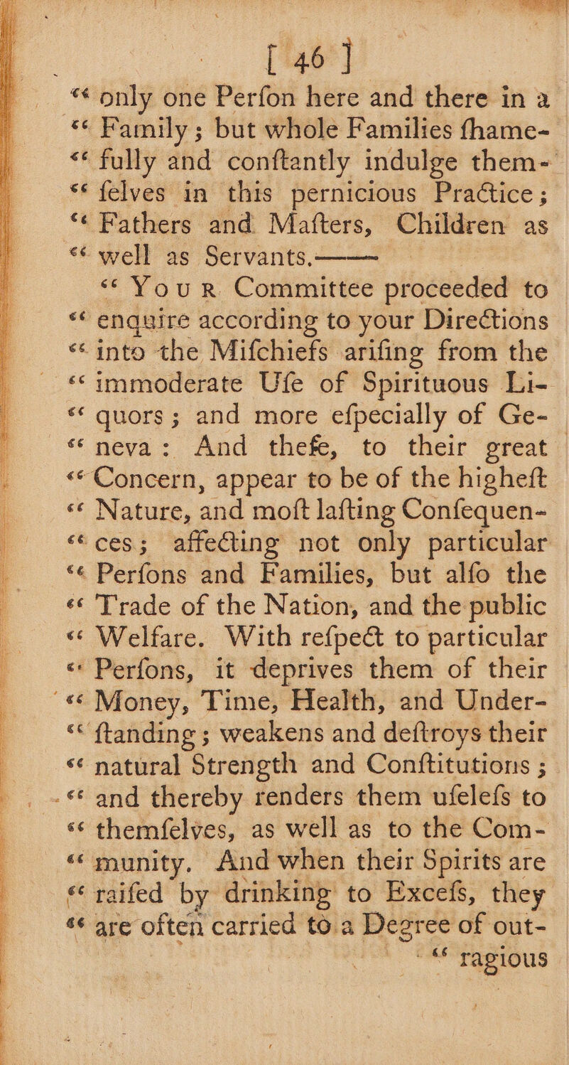 [ 46] “« Family ; but whole Families thame- “* fully and conftantly indulge them- ** felves in this pernicious Practice ; ‘* Fathers and Matters, Children as ** well as Servants.: “You rR Committee proceeded to o enquire according to your Directions “into the Mifchiefs arifing from the ‘‘immoderate Ufe of Spirituous Li- «* quors; and more efpecially of Ge- << Concern, appear to be of the higheft «* Nature, and moft lafting Confequen- ‘ces; affecting not only particular *¢ Perfons and Families, but alfo the «¢ Trade of the Nation, and the public «* Welfare. With refpeét to particular « Perfons, it deprives them of their “< ftanding ; weakens and deftroys their ‘¢ natural Strength and Conftitutions ; ‘¢ themfelyes, as well as to the Com- “munity, And when their Spirits are *‘ raifed by drinking to Excefs, they “ are often carried to.a Degree of out- galas ragious