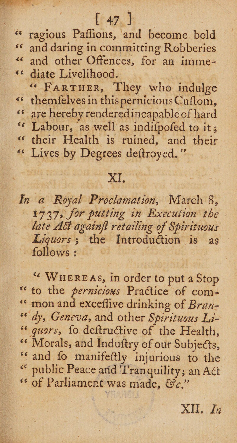 gh , ** ragious Paflions, and become bold ‘¢ and daring in committing Robberies and other Offences, for an imme- diate Livelihood. “ FarTuHerR, They who indulge themfelves in this perniciousCuftom, are hereby renderedincapableof hard — Labour, as well as indifpofed to it ; their Health is ruined, and their «© Lives by Degrees deftroyed.” a. In a Royal Proclamation, March 8, ¥737, for putting in Execution the late A&amp; againft retazling of Spirituous Liquors; the Introduction is as follows: — Nn € a 4 a) € AY € wv ¢ an &amp; tay “* WHEREAS, in order to put a Stop ** to the perniciovs Practice of com- ** mon and excefflive drinking of Bran- “* dy, Geneva, and other Spirituous Li- “* guors, fo deftructive of the Health, _* Morals, and Induftry of our Subjects, “and fo manifeftly injurious to the ** public Peace arid Tranquility; an Act ** of Parliament was made, &amp;c.” XI. Zi