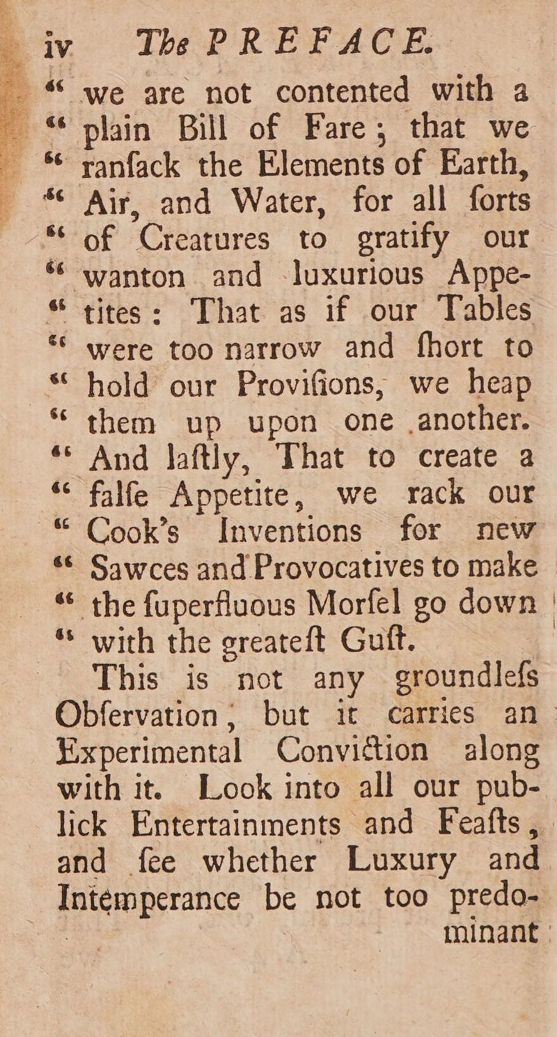 Ths PREFACE. we are not contented with a Air, and Water, for all forts of Creatures to gratify our were too narrow and fhort to hold our Provifions, we heap them up upon one .another. And laftly, That to create a falfe Appetite, we rack our Cook’s Inventions for new with the greateft Guft. This is not any groundlefs