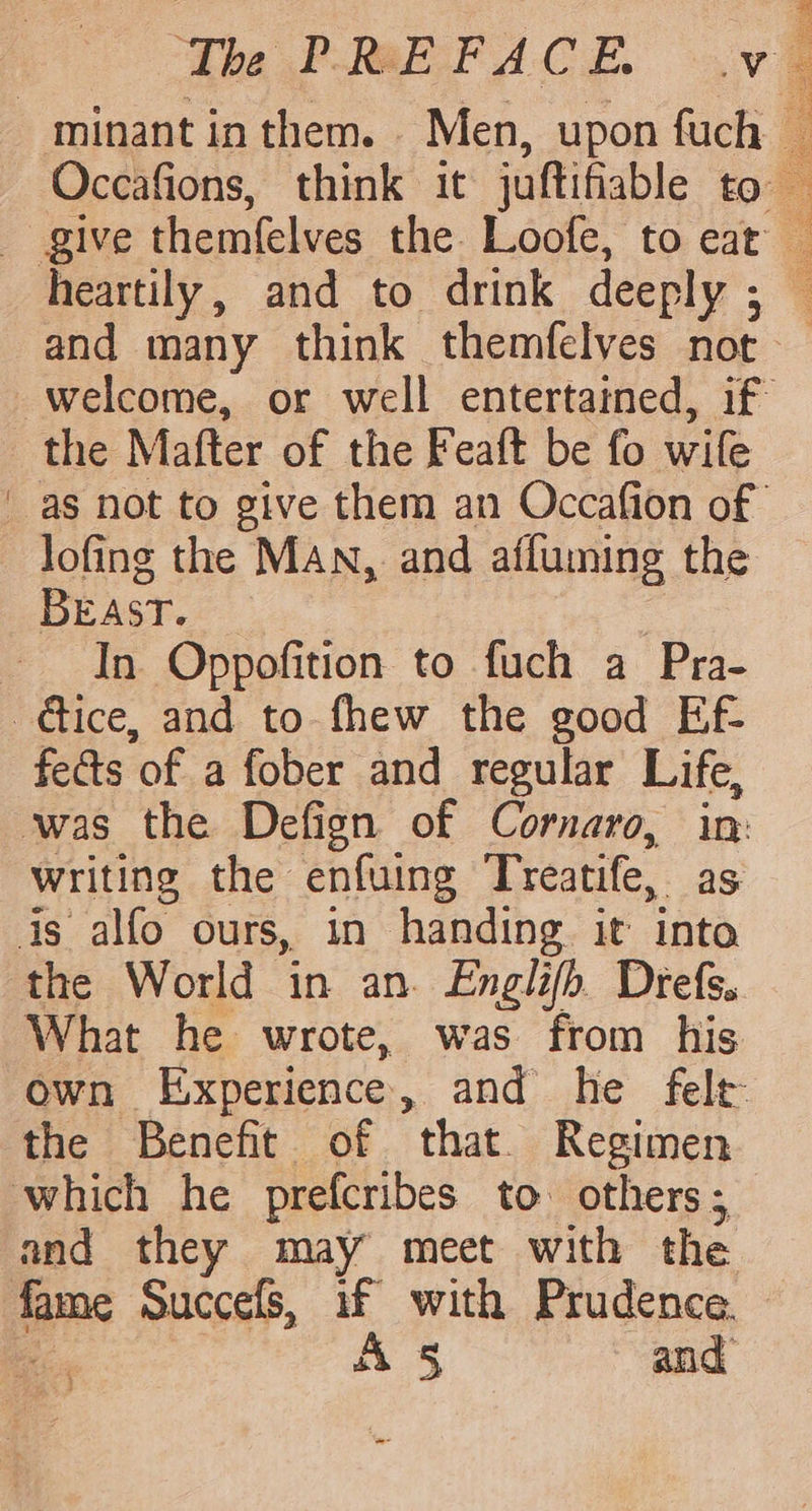 - minant inthem. Men, upon fuch Occafions, think it juftifiable to give themfelves the Loofe, to eat and many think themfelves not the Mafter of the Feaft be fo wife lofing the MAN, and afluming the BEAST. : In Oppofition to fuch a Pra- dice, and to fhew the good Ef- fects of a fober and regular Life, was the Defign of Cornaro, in: writing the enfuing Treatife, as is alfo ours, in handing it into the World in an. Englifb. Drefs. What he wrote, was from his the Benefit of that. Regimen which he prefcribes to. others; and they may meet with the. fame Succefs, if with Prudence. A 5s and