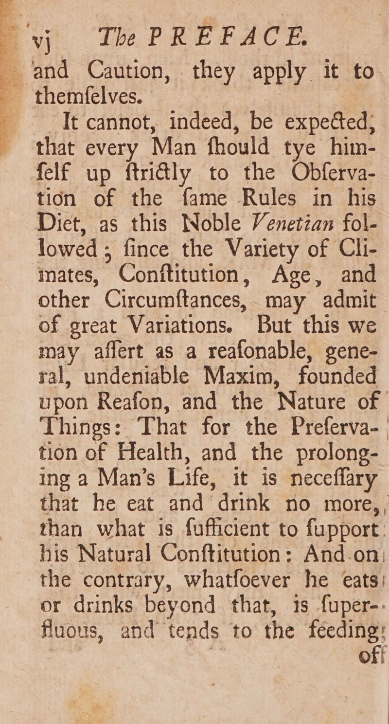 uy tbe PREFACE: and Caution, they apply it to themfelves. | It cannot, indeed, be expected} that every Man fhould tye him- felf up ftridly to the Obferva- tion of the fame Rules in his Diet, as this Woble Venetian fol- lowed ; fince the Variety of Cli- mates, Conftitution, Age, and other Circumftances, may admit of great Variations. But this we may affert as a reafonable, gene- ral, undeniable Maxim, founded upon Reafon, and the Nature of Things: That for the Preferva- tion of Health, and the prolong- ing a Man’s Life, it is neceflary that he eat and drink no more,, than what is fufficient to fupport. his Natural Conftitution: And-.on: the contrary, whatfoever he eats) or drinks beyond that, 1s fuper-. fluous, and tends to the feeding: : | off po cna ech We be Ie Si