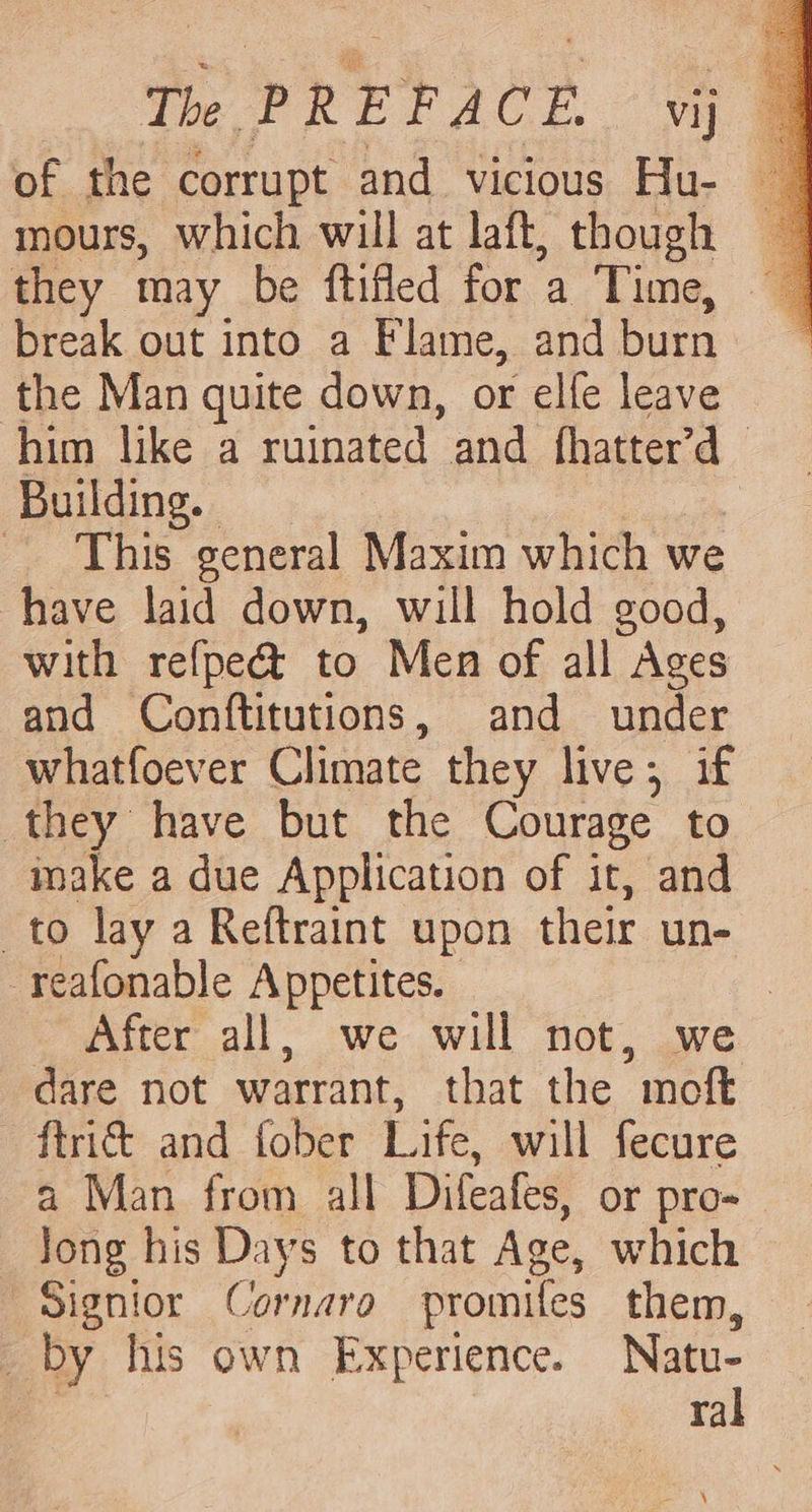 Te PREFACE vy of the corrupt and vicious Hu- mours, which will at laft, though they may be ftifled for a Time, break out into a Flame, and burn the Man quite down, or elfe leave him like a ruinated and fhatter’d Building. | This general Maxim which we have laid down, will hold good, with refpeé&amp; to Men of all Ages and Conftitutions, and under whatfoever Climate they live; if they have but the Courage to imake a due Application of it, and to lay a Reftraint upon their un- -reafonable Appetites. | After all, we will not, we dare not warrant, that the moft {tri and fober Life, will fecure a Man from all Difeafes, or pro- Jong his Days to that Age, which Signior Cornara promifes them, _ by his own Experience. Natu- ral