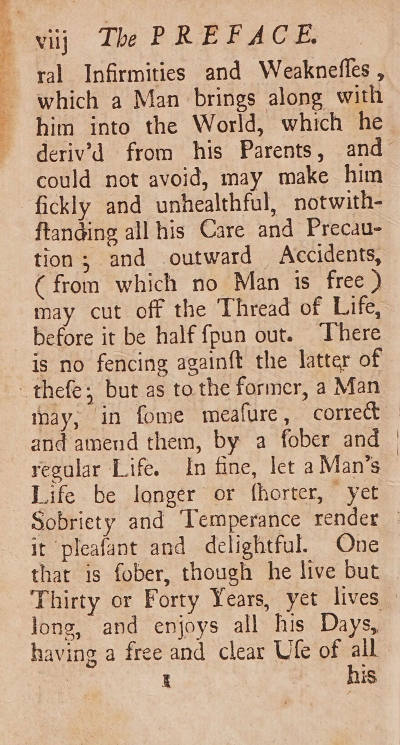 he ee sap could not avoid, may make him fickly and unhealthful, notwith- ftanding all his Care and Precau- tion; and outward Accidents, (from which no Man is free ) may cut off the ‘Thread of Life, before it be half fpun out. There is no fencing againft the latter of thay, in fome meafure, correct and amend them, by a fober and regular Life. In fine, let a Man’s Life be longer or fhorter, yet it pleafant and delightful. One that is fober, though he live but long, and enjoys all his Days, having a free and clear Ufe of all ) t } his