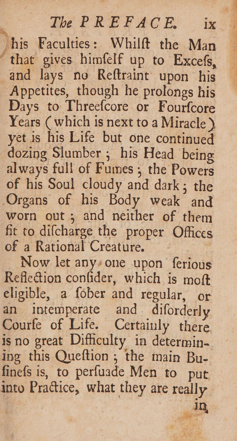 his Faculties: Whilft the Man ' that gives himfelf up to Excefs, and lays no Reftraint upon his Appetites, though he prolongs his Days to Threefcore or Fourfcore Years ( which is next to a Miracle ) yet is his Life but one continued dozing Slumber ; his Head being always full of Fumes; the Powers of his Soul cloudy and dark ; the Organs of his Body weak and worn out ; and neither of them fit to difcharge the proper Offices of a Rational Creature. _ Now let any*one upon ferious Reflection confider, which is moft eligible, a fober and regular, or an intemperate and diforderly Courfe of Life. Certainly there isno great Difhculty in determin. ing this Queftion ; the main Bu- finefs is, to perfuade Men to put into Practice, what they are really 4D, a panne sage acre ce PS NA CRORE Rigel TIO Sake, wheats