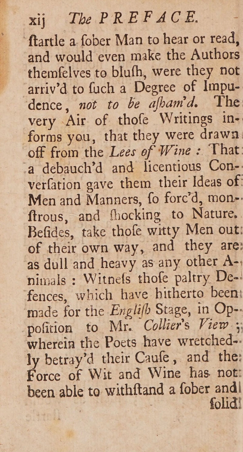 “ftartle a.fober Man to hear or read, and would even make the Authors themfelves to blufh, were they not arriv’d to fuch a Degree of Impu- dence, not to be afbam'd. The very Air of thofe Writings in- forms you, that they were drawn) off from the Lees of Wine : That. ‘a debauch’d and licentious Con- verfation gave them their Ideas of: Men and Manners, fo forc’d, mon-: ftrous, and fiocking to Nature, Befides, take thofe witty Men out: of their own way, and they are: as dull and heavy as any other A-; nimals : Witnefs thofe paltry De-: fences, which have hitherto been: ‘made for the Englifb Stage, in Op-- pofition to Mr. Collier's View; wherein the Poets have wretched-. ly betray’d their Caufe, and the: Force of Wit and Wine has. not: been able to withftand a fober and| | : folid!