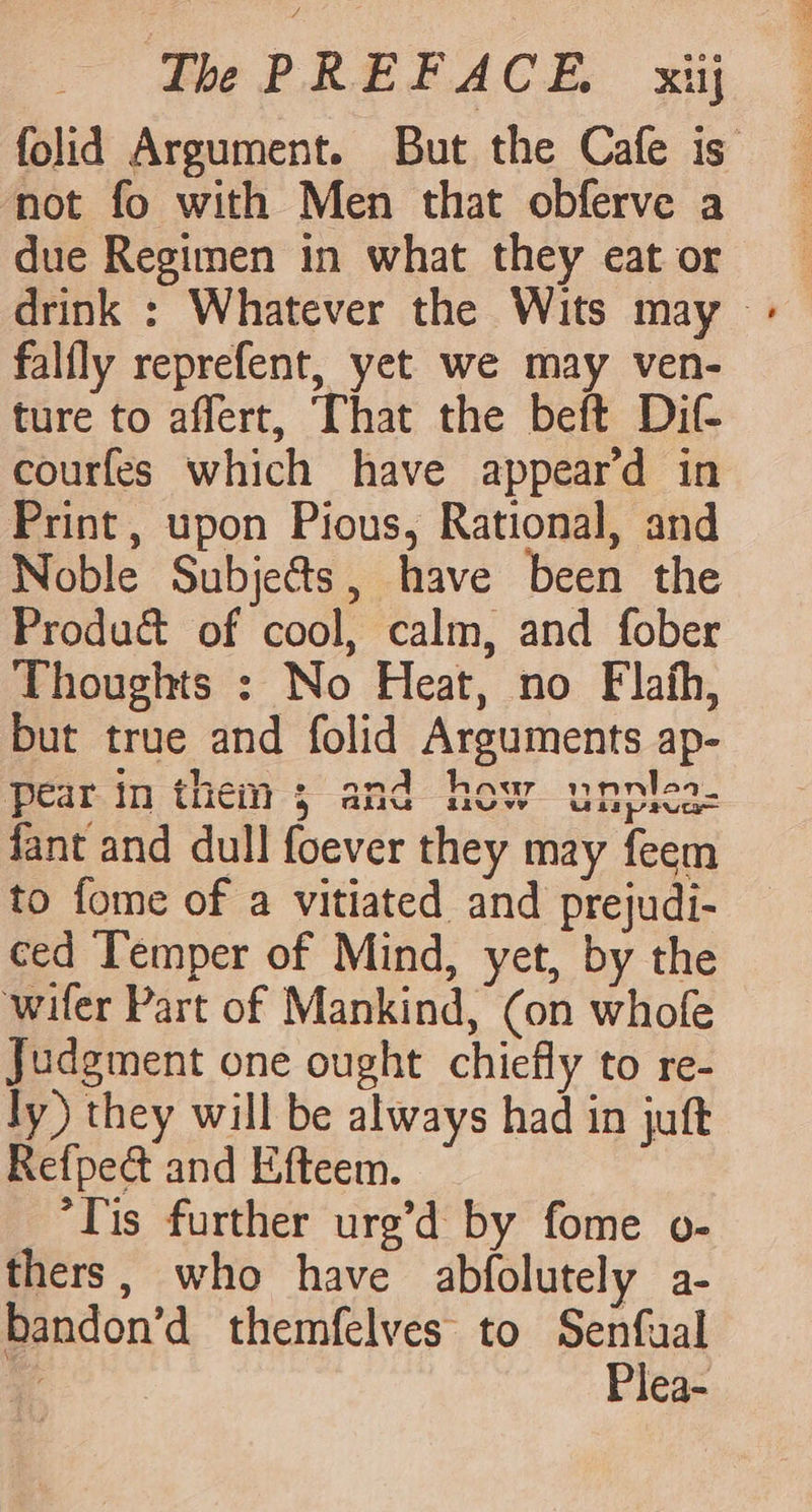 not fo with Men that obferve a due Regimen in what they eat or falfly reprefent, yet we may ven- ture to affert, That the beft Dit courfes which have appeard in Print, upon Pious, Rational, and Noble Subjects, have been the Produ&amp; of cool, calm, and fober Thoughts : No Heat, no Flafh, but true and folid Arguments ap- Pear in them; and how unntea. fant and dull foever they may feem to fome of a vitiated and prejudi- ced Temper of Mind, yet, by the wifer Part of Mankind, (on whofe Judgment one ought chiefly to re- ly) they will be always had in juft Refpe&amp; and Efteem. ‘Tis further urg’d by fome o- thers, who have abfolutely a- bandon’d themfelves to Senfual Plea-