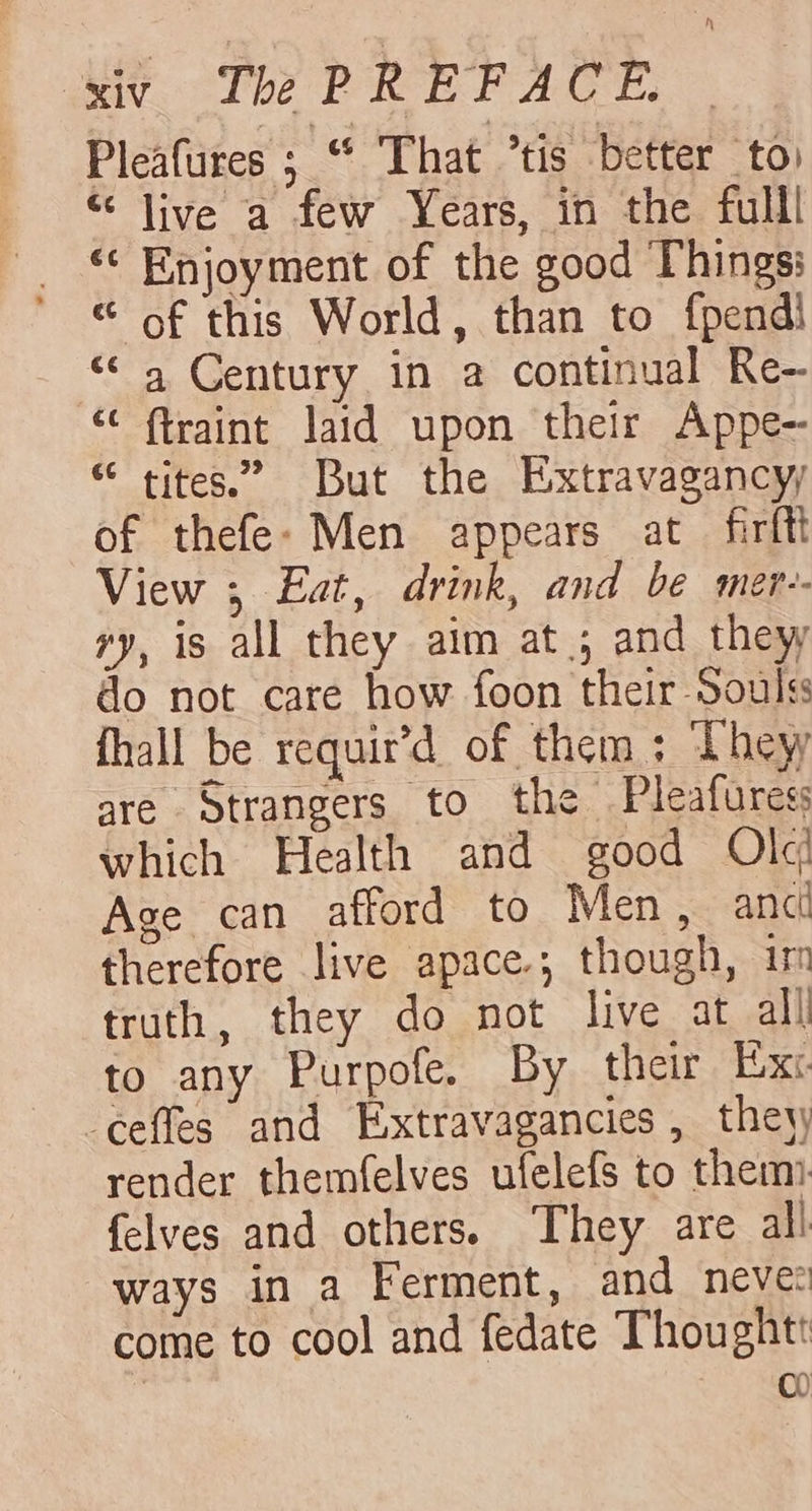 Pleafures ; “ That ’tis better to “ live a few Years, in the fulll «¢ Enjoyment of the good Things: “ of this World, than to fpendi “a Century in a continual Re- “ f{traint laid upon their Appe- “ tites.” But the Extravagancyy of thefe- Men appears at firftl View ; Eat, drink, and be mer-- ry, is all they aim at; and they do not care how foon their Soulss fhall be requir’d of them ; They are Strangers to the Pleafuress which Health and good Ole Age can afford to Men, anc therefore live apace; though, im truth, they do not live at all to any Purpofe. By their Exc. -ceffes and Extravagancies , they render themfelves ufelefs to them felves and others. They are all ways in a Ferment, and neve: come to cool and fedate Thoughtt | 00