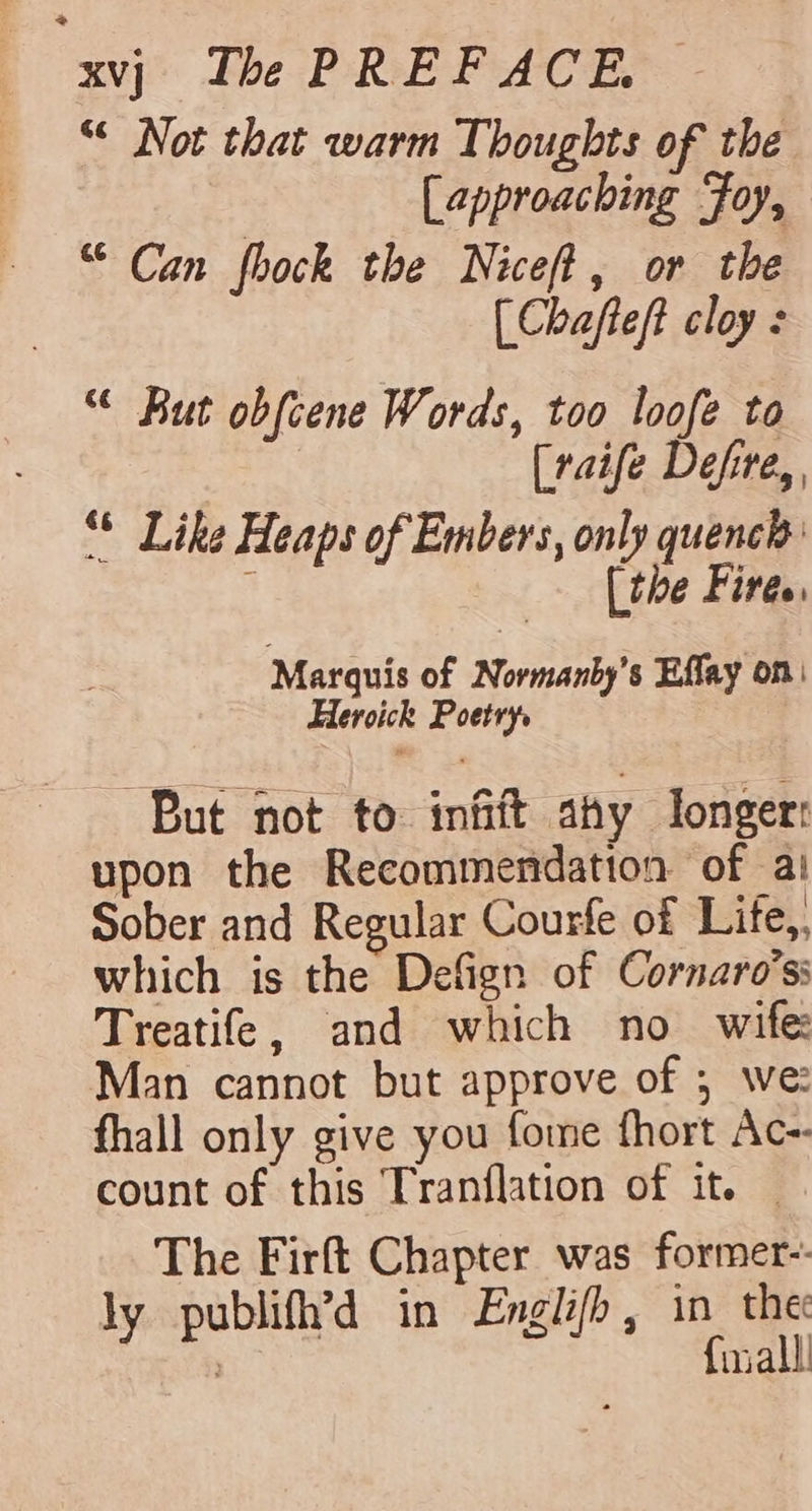 &lt; xvj Ibe PREFACE. “¢ Not that warm Thoughts of the | [approaching Foy, “Can fhock the Niceft, or the (Chafteft cloy : “ But obfcene Words, too loofe to [raife Defire,, “* Like Heaps of Embers, only quench i [the Fires, Marquis of Normanby’s Effay on Heroick Poetry. But not to infift ahy longer: upon the Recommendation of a! Sober and Regular Courfe of Life,, which is the Defign of Cornaro’s: Treatife, and which no wife Man cannot but approve of ; we: fhall only give you fome fhort Ac- count of this Tranflation of it. — The Firft Chapter was former-- ly publifh’d in Englifh, in_ the ; {inall!