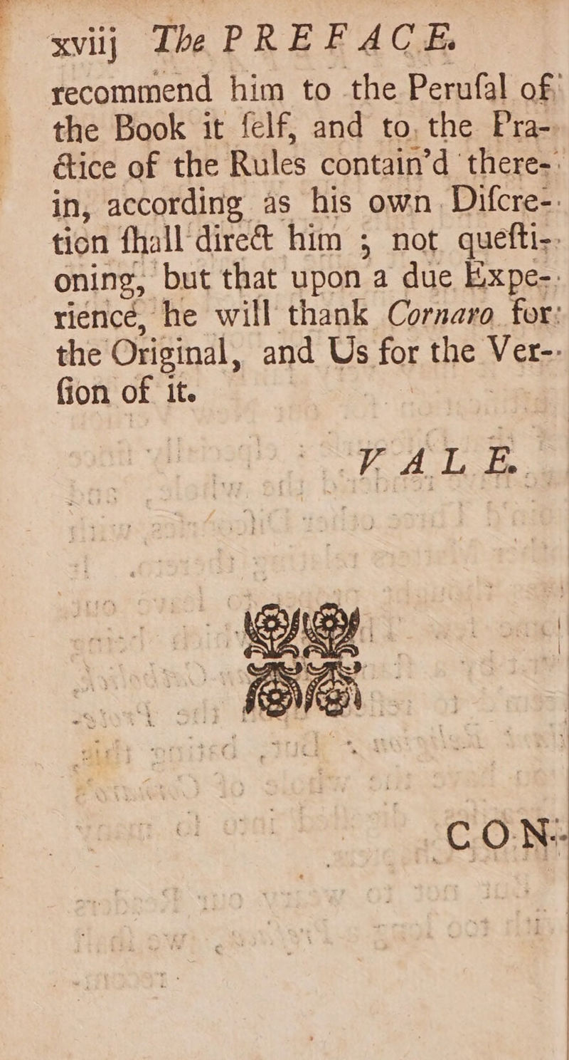 XVIj The PREF ACA recommend him to the Perufal of; the Book it felf, and to, the Pra-. étice of the Rules contain’d ‘there-» in, according as his own. Difcre-. ticn fhall direct him ; not quefti-: oning, but that upon a due Expe-. rience, he will thank Cornaro for: the Original, and Us for the Ver-- fion of It. CON: