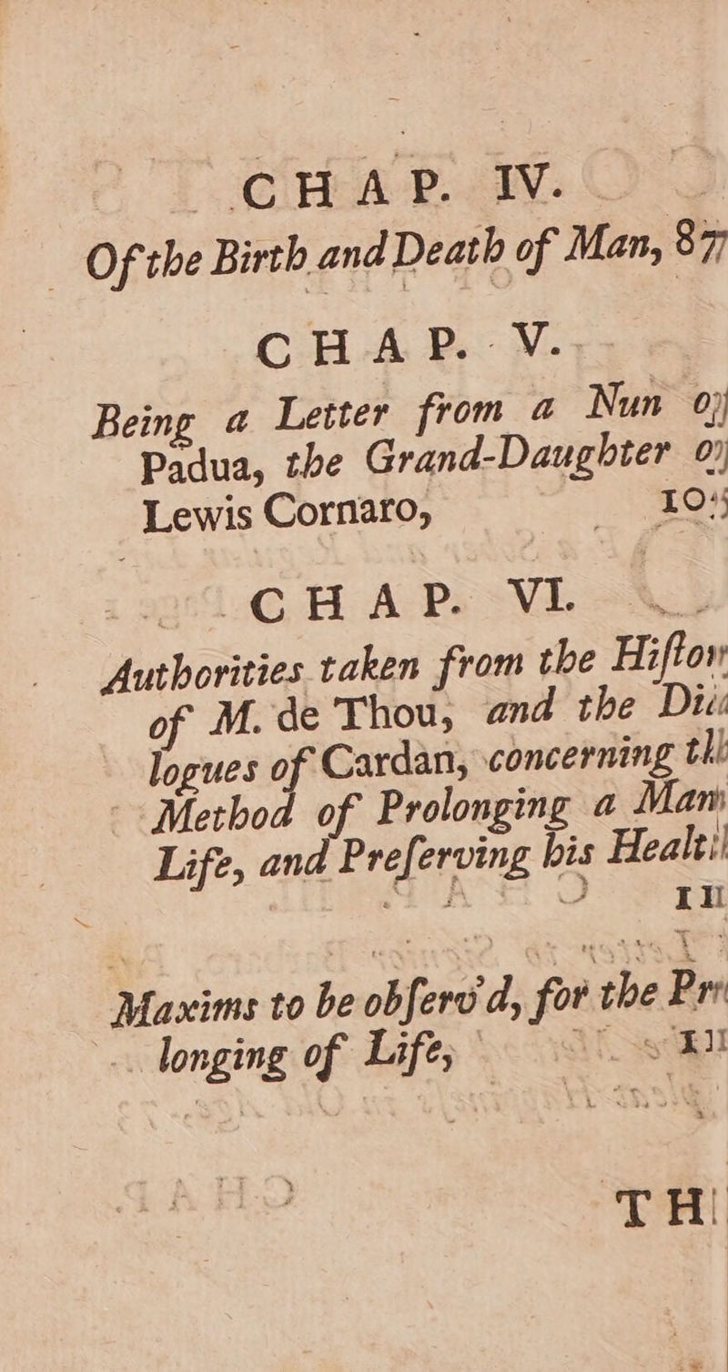 AT @inga- Pais CP — Of the Birth and Death of Man, 87 CHAP. V... Being a Letter from a Nun 0} Padua, the Grand-Daughter 0 Lewis Cornaro, eH 21.6 BH A Ps Vi ox Authorities taken from the Hiftor of M. de Thou; and the Du: logues of Cardan, concerning thi Method of Prolonging a Mam Life, and Preferving bis Healti SAS OF Maxims to be obfere’ dy for the Prr .. longing of Lifes 8 BY TH