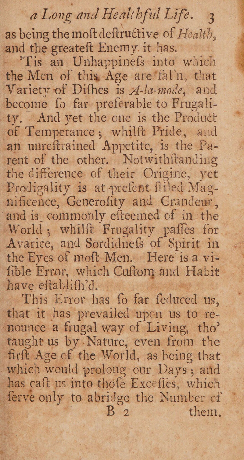 as being the moftdeftructive of Health, and the greateft Enemy. it has. ’Tis an Unhappinefs into which ‘the Men of thig Age are‘fal’n, that Variety of Difhes is 4-la-mode, and become fo far preferable to Frugali- | ty. “And yet the one is the Product * of Temperance, whilft Pride, and an unreftrained “Appetite, is the Pa- rent of the other. Notwith{tanding the difference: of their Origine, yet Prodigality is at-prefent {tiled Mag- nificence, Generofity and Grandeur , and is_ commonly efteemed of in: the World; whilft Frugality paffes for Avarice, and Sordidnefs of Spirit in the Eyes ot moft.Men. Here isavi- fible Frror, which ene and Habit: have eftablif’d. ~ # This Error-has fo far Rducet us, : ‘that it has prevailed upon us to re- -nounce a frugal way of Living, tho? taught us by.Nature, even from the fir Age of the World, as being that whien would prolons our Days; arid has ca{t us into thofe Exccfies, which | ferve only. to abridge the Number of. 46 fe Bi them,