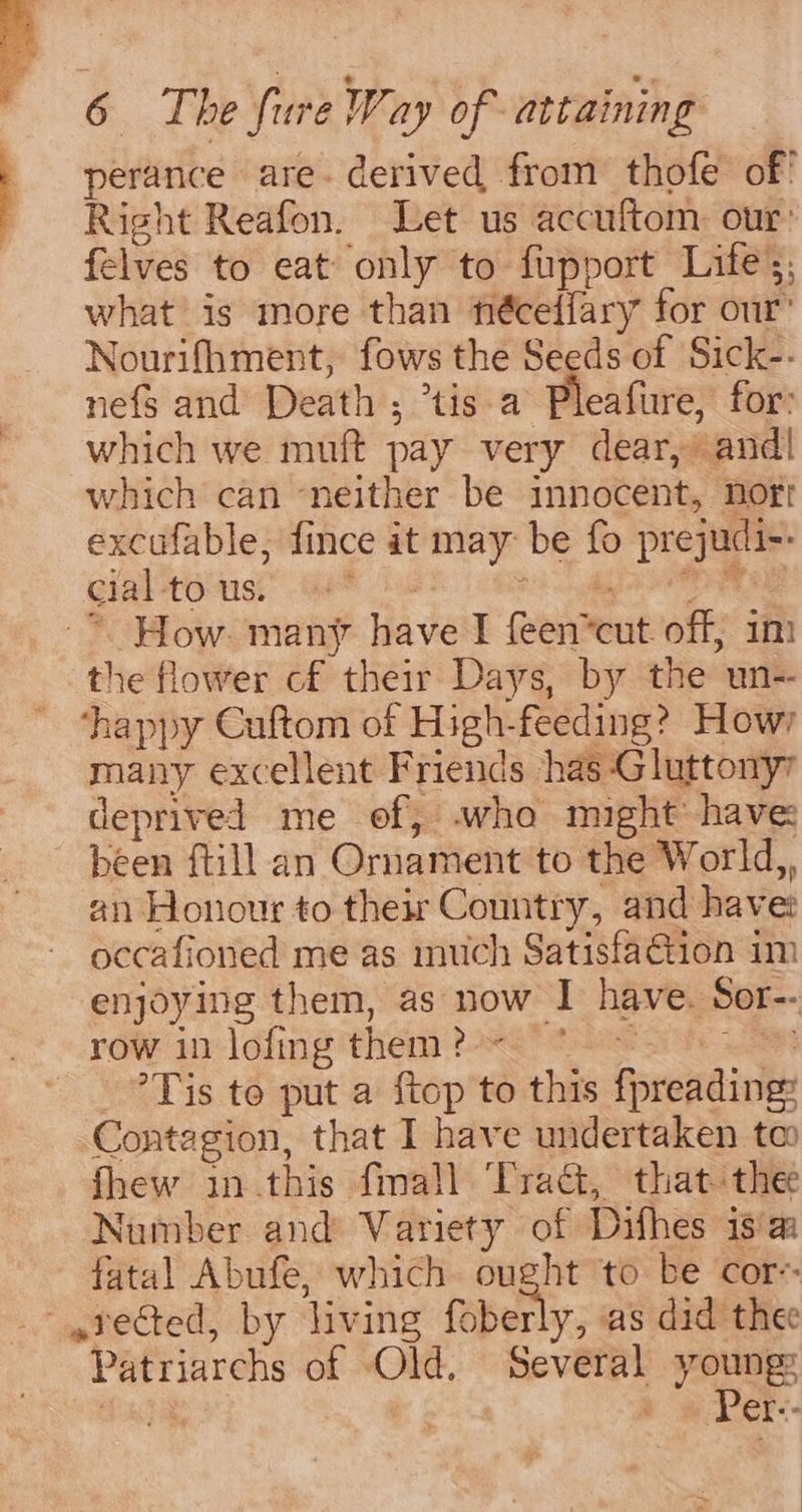 . perance are. derived from thofe of’ - Right Reafon. Let us accuftom our: - felves to eat only to fupport Lifes, what is more than fiéceffary for our’ Nourifhment, fows the Seeds of Sick-- nefs and Death ; tis a Pleafure, for: which we muft pay very dear, and! which can ‘neither be innocent, Hort excufable, fince it may be fo prejudi-: cial -to-usi Ge* Sh ng | ~* How. many have I feen*cut off, im the flower cf their Days, by the un- ‘happy Cuftom of High-feeding? Howry many excellent Friends has -Gluttony7 deprived me of, who might have been ftill an Ornament to the World,, an Honour to their Country, and havet occafioned me as much Satisfaction im enjoying them, as now I have. Sor-- row i1-lofing them ?2*&lt; 8 ave ae -?Tis to put a ftop to this fpreading: Contagion, that I have undertaken tm fhew in this fmall Trac, that thee Number and Variety of Difhes 18a fatal Abufe, which ought to be cor-- 4rected, by living foberly, as did thee Patriarchs of Old, Several Youngs | er