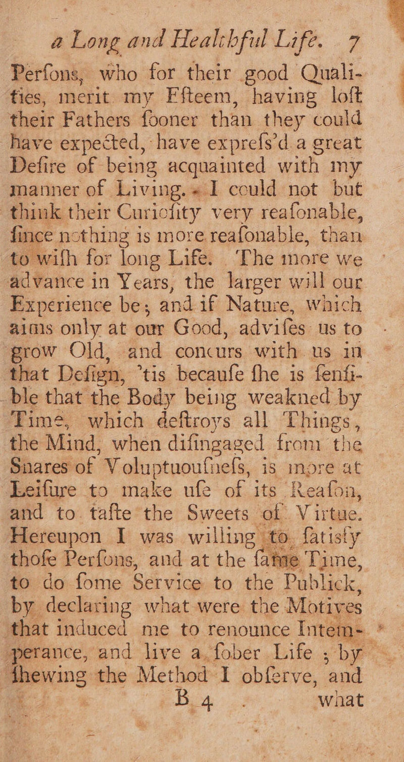 Perfons, who for their good Quali- ties, merit my Ffteem, having loft their Fathers fooner than they could have expected, have exprefs’d a great Defire of being acquainted with my manner of Living.« I could not but think their Curiciity very reafonable, fince nothing is more.reafonable, than to wilh for long Life. ‘The more we advance in Years, the larger will our Experience be; and if Nature, waich aims only at our Good, advifes us to ‘grow Old, and concurs with us in that Defign, *tis becaufe fhe is fenfi- ble that the Body being weakned by Time, which deftroys all Things, the Mind, when difingaged from the Snares of Voluptuoufnefs, is imore at Leifure to make ufe of its Reafon, and to. tafte the Sweets of. Virtue. Hereupon I was willing to. fatisty thofe Perfons, and at the fame Time, to do fome Service to the Publick, by declaring what were the Motives that induced me to renounce Intem+ dhewing the Method I obferve, and 33% ph what