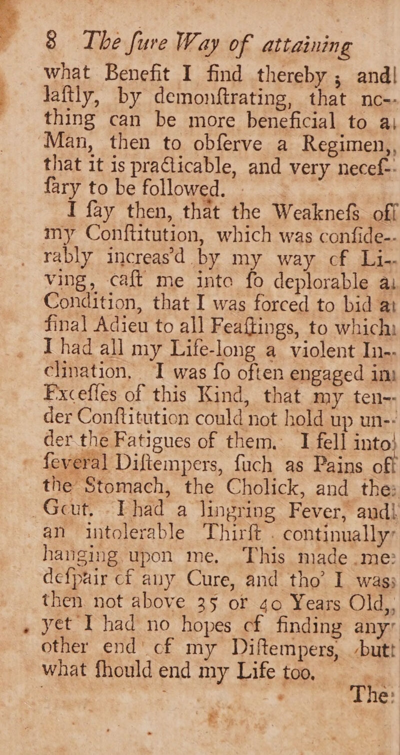 what Benefit I find thereby ; and| laftly, by demonftrating, that nc-- thing can be more beneficial to ai Man, then to obferve a Regimen,, that it is practicable, and very necef-- fary to be followed. I fay then, that the WeaknefS off my Confiitution, which was confide-- rably increas’d by my way cf Li ving, caft me inte fo deplorable ai Condition, that I was forced to bid al final Adieu to all Feaftings, to which: I had all my Life-long a violent In-- clination, I was fo often engaged ins Fxcefles of this Kind, that my ten-- der Conftitution could not hold up un-- der the Fatigues of them. I fell into! the Stomach, the Cholick, and the: an intolerable Thirft . continually, hanging upon me. This made .me: defpair cf any Cure, and tho’ I was; then not above 35 or 40 Years Old,, yet I had no hopes cf finding any other end’ cf my Diftempers, butt what fhouldend my Life too. 3 The: ey