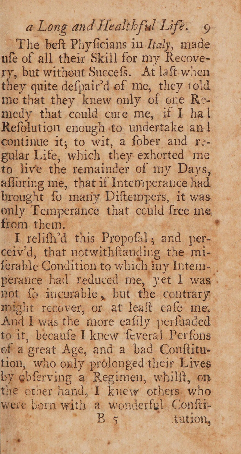 The beft Phyficians in Italy, made ufe of all their Skill for my Recove-_ ry, but without Succefs. At laft-when they quite defpair’d of me, they told ine that they knew only of one Re- medy that could cure me, ut I hal Refolution enongh:to undertake an continue it; to wit, a fober and ro- gular Life, which they exhorted ‘me to live the remainder of my Days,. afiuring me, that if Intemperance had brought fo mariy Diftempers, it was. only Temperance that could free me from them. — ee * IT relifh’d this Propofal; and per-— ceived, that notwithftanding the -mi-_ ferable Condition to which my Intem- perance had reduced me, yet I was. not fo incurable, but the contrary. might recover, or at leaft eafe me,. And Iwas the more eafily perfuaded to it, becaufe I knew feveral Perfons of a great Age, and a bad Conftitu- tion, who only prolonged their Lives by gbferving a Regimen, whilft, on the otner hand, 1 knew others: who were born with a wonderfyl Conftr- ae | ” 2 Bag tution, a + ‘ By