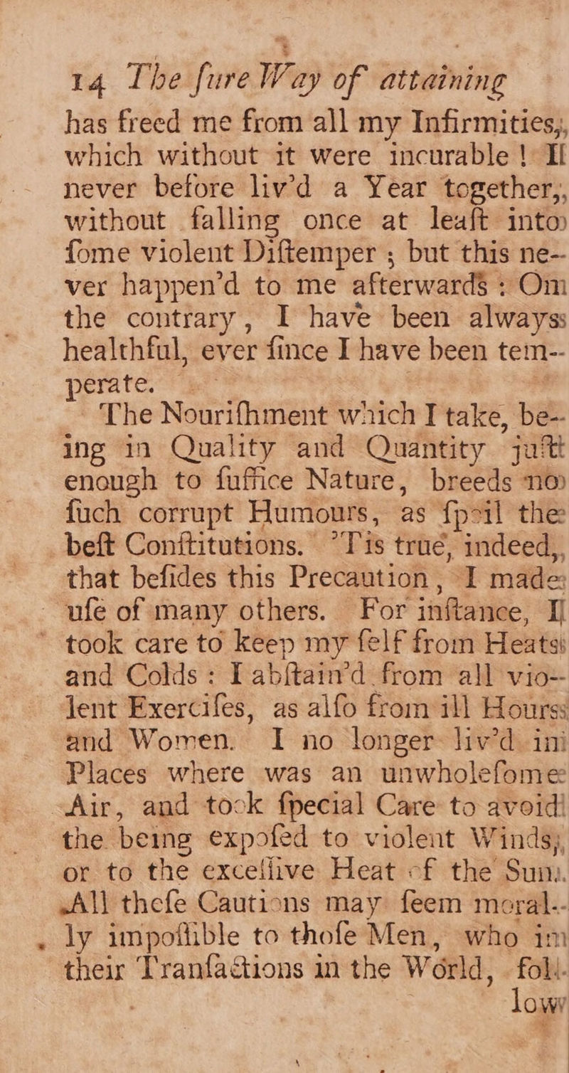 has freed me from all my Infirmities,, which without it were incurable ! Il never before liv’d a Year together,, without falling once at leaft into fome violent Diftemper ; but this ne- ver happen’d to me afterwards ; Om the contrary, I have been always: healthful, ever fince I have been tem-- perate. | | The Nourifhment which I take, be- ing in Quality and Quantity jut enough to fuffice Nature, breeds no {uch corrupt Humours, as fpil the beft Conftitutions. “Tis true, indeed, that befides this Precaution , I made and Colds: I abftain’d from all vio-- lent Exercifes, as alfo from ill Hourss and Women. I no longer: liv’d ini Places where was an unwholefome the being expofed to violent Winds), or to the excellive Heat «f the Sun. All thefe Cautions may feem moral.- ly impoflible to thofe Men, who im their Tranfactions in the World, — foll. | lowy