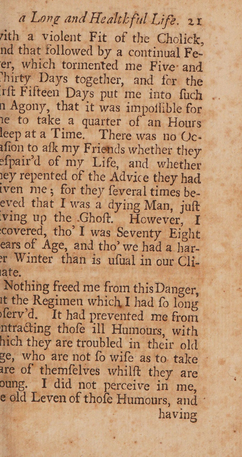 mith a violent Fit of the Cholick, nd that followed by a continual Fe- er, which tormented me Five: and ‘hirty Days together, and fer the tft Fifteen Days put me into fuch . n Agony, that it was impodflible for 1¢ to take a quarter of an Hours leep ata Time. There was no Uc- ifion to afk my Friends whether they s{pair’d of my Life, and whether ley repented of the Advice they had iven me; for they feveral times be- eved that Iwas a dying Man, juft ving up the Ghoft. However, I covered, tho’ I was Seventy Eight ears of Age, and tho’ we had a har- t Winter than is ufual in our Cli- ate, Ge e Nothing freed me from this Danger, It the Regimen which I had fo long ferv’d. It had prevented me from ntracting thofe ill Humours, with hich they are troubled in their old ge, who are not fo wife as to. take » are of themfelves whilft they are oung. I did not perceive in me, e old Leven of thofe Humours, and.’ having