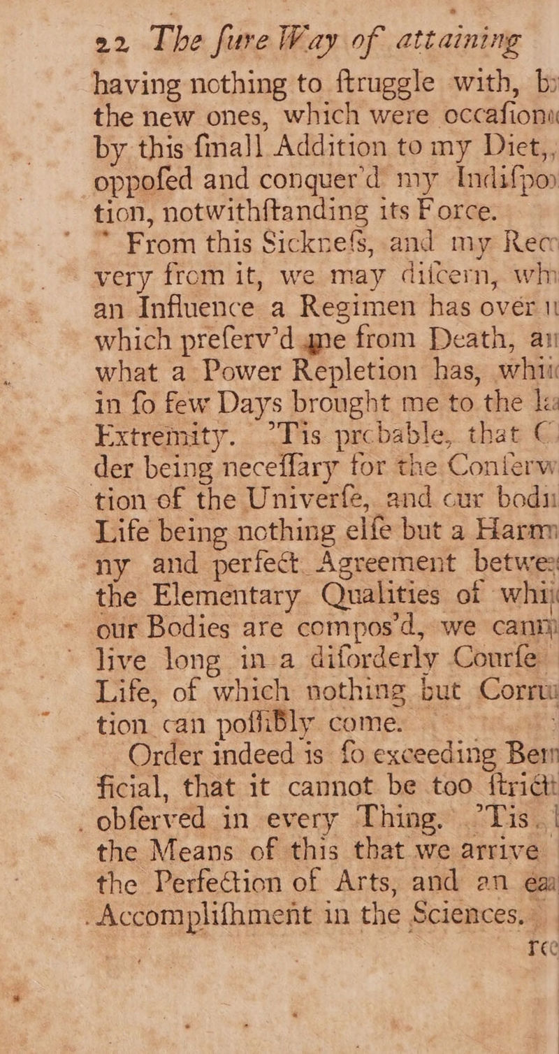 having nothing to ftruggle with, b the new ones, which were occafiona by this final] Addition to my Diet,, oppofed and conquer'd my Indifpoy tion, notwithftanding its Force. * From this Sicknefs, and my Rec very from it, we may diicern, wh an Influence a Regimen has over 1 which preferv’d ane from Death, ay what a Power Repletion has, whi in fo few Days brought me to the le Extremity. °Tis prcbable, that ©. der being neceflary for the Conlerw tion of the Univerfe, and cur bodn Life being ncthing elfe but a Harm ny and perfect. Agreement betwee the Elementary Qualities of whi our Bodies are compos’d, we canim live long in a diforderly Courfe Life, of which nothing but Corrw tion can poffibly come. — Order indeed is fo exceeding Ber ficial, that it cannot be too {trict _obferved in every Thing. ‘Tis. | the Means of this that we arrive the Perfection of Arts, and an ea -Accomplifhment in the Sciences, _ | ree