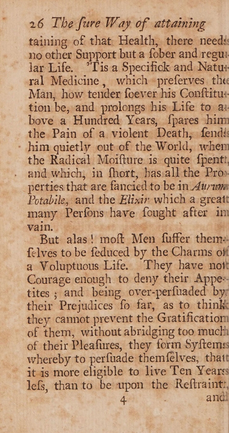 taining of that: Health, there needs: no other Support but.a fober and regu: lar Life. °Tis a Specifick and Natu: ral Medicine, which «preferves. the Man, how tender foever his Conftitu:. tion be, and prolongs his Life to. ai. bove a Hundred Years, {pares him the. Pain of a. violent Death; fendi - him quietly out of the World, whem the Radical Moifture is quite {pentt, and which, in fhort, has:all the Pro». _perties that are fancied to be in_4iytm Potabile, and the Elixir which a greatt many Perfons have fought after im vain. » tsg : But. alas! moft Men fuffer them: {elves to be feduced by the Charms off a Voluptuous Life. They have nott Courage enough to deny their Appe tites ; and being. over-perfuaded: byy their Prejudices fo far, as to think they cannot prevent the Gratificatiom of them, without abridging too much of their Pleafures, they form Syftemss whereby to perfuade themfelves, thatt it-is more eligible to live Ten Yearss lefs, than to be wpon the Reftrainti, 4. } andi