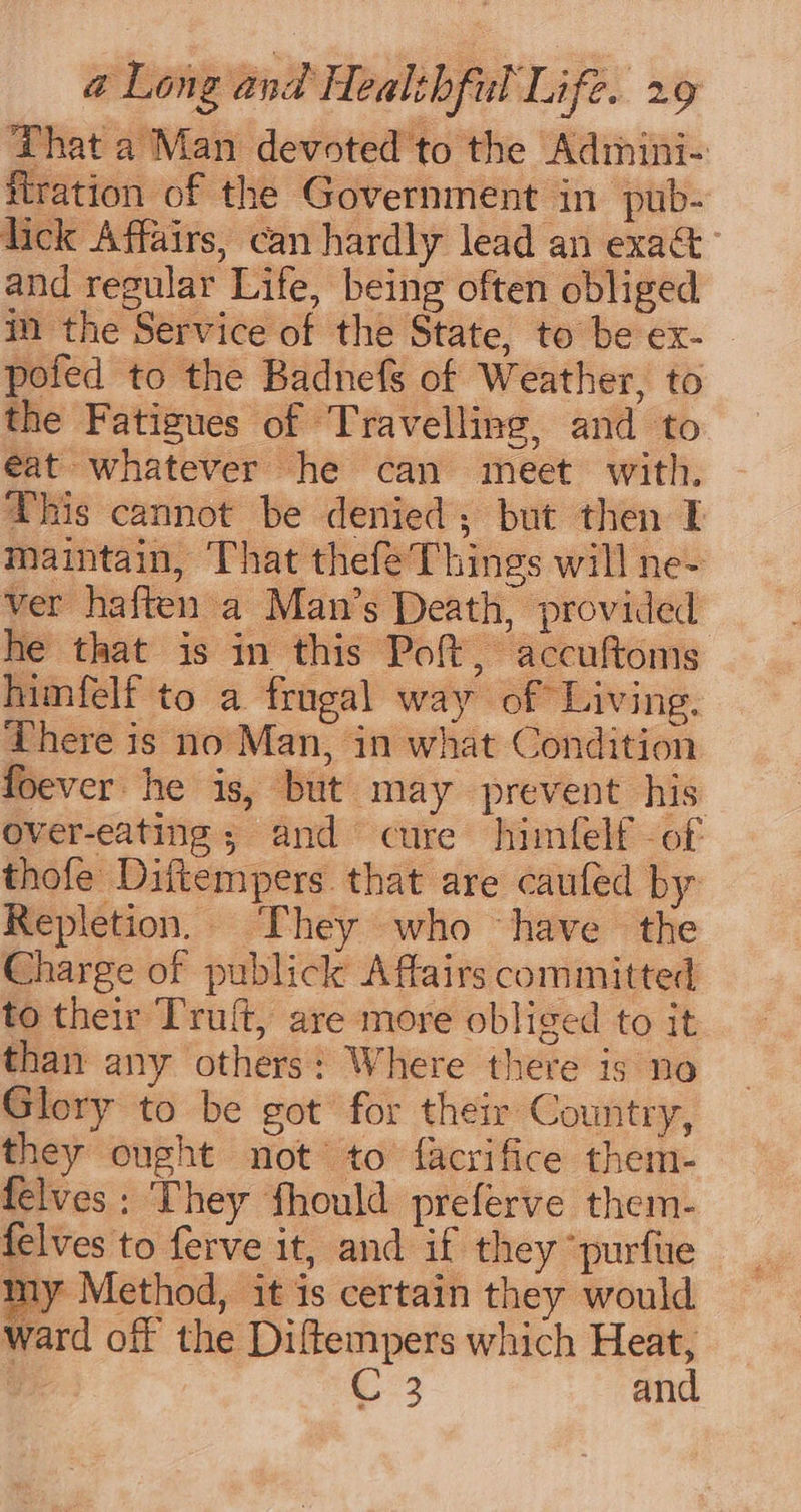 ‘That a Man devoted to the Adimini- fration of the Government in pub- lick Affairs, can hardly lead an exact and regular Life, being often obliged im the Service of the State, to be ex- pofed to the Badnefs of Weather, to the Fatigues of Travelling, and to €at whatever he can meet with. This cannot be denied; but then I maintain, That thefé Things will ne- ver haften a Man’s Death, provided he that is in this Poft , accultoms himfelf to a frugal way of Living. There is no Man, in what Condition foever he is, but may prevent his over-eating; and cure himfelf -of thofe Diftempers that are caufed by Repletion, They who have the Charge of publick Affairs committed to their Truft, are more obliged to it than any others: Where there is no Glory to be got for their Country, they ought not to facrifice them- felves: They fhould preferve them- felves to ferve it, and if they “purfue my Method, it is certain they would ward off the Diftempers which Heat, C2 and