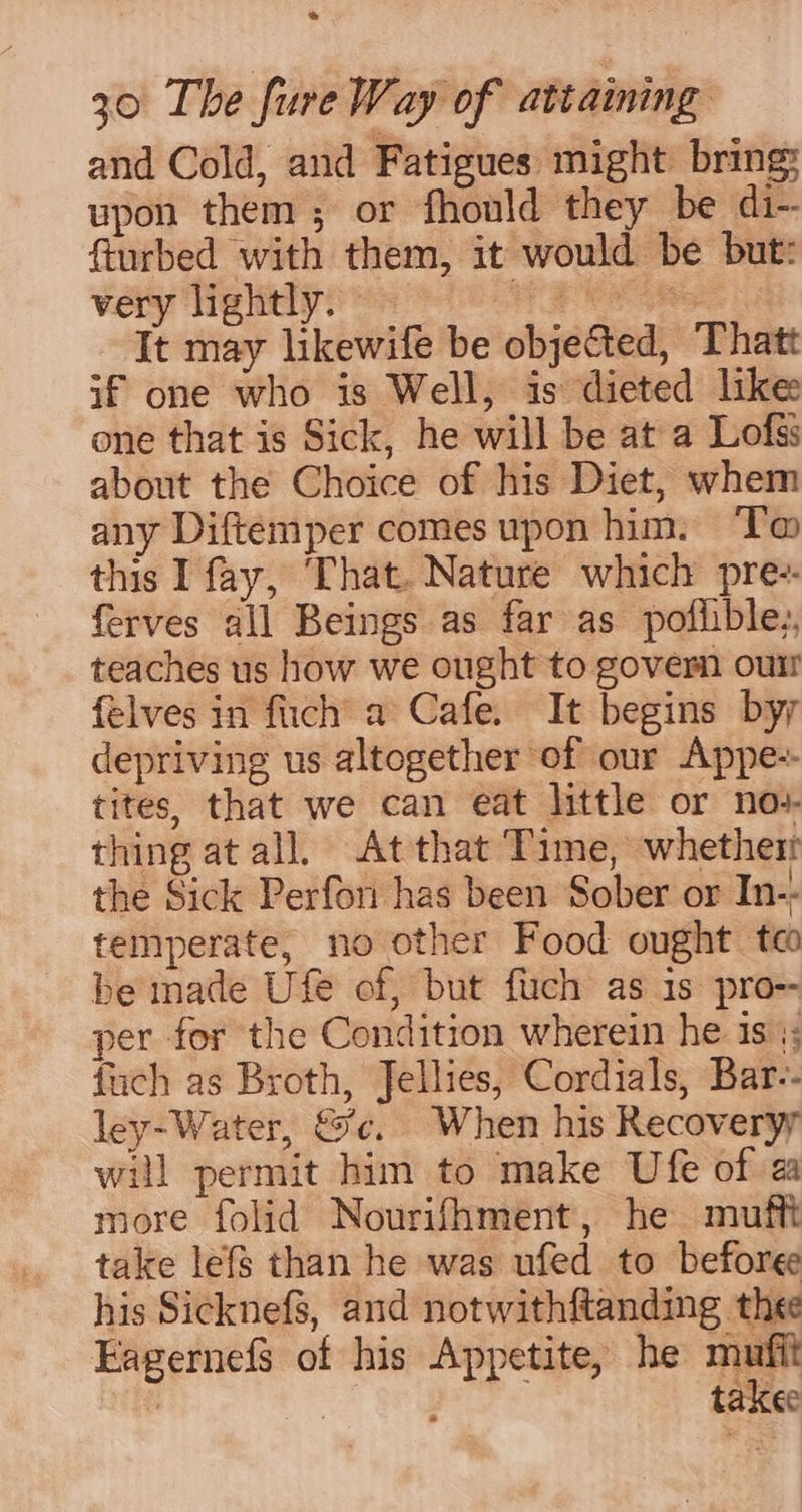 * 30 The fure Way of attaining and Cold, and Fatigues might bring: upon them; or fhould they be di-- fiurbed with them, it would be but: very lightly. ue Be It may likewife be objected, Thatt if one who is Well, is dieted like one that is Sick, he will be at a Lofss about the Choice of his Diet, whem any Diftemper comes upon him. ‘T@ this I fay, That. Nature which pre-- ferves all Beings as far as poflible,, teaches us how we ought to govern oun felves in fiich’ a Cafe. It begins byy depriving us altogether of our Appe-- tites, that we can eat little or nov thing at all. Atthat Time, whethert the Sick Perfor has been Sober or In-. temperate, no other Food ought te be made Ufe of, but fuch as is pro-- per for the Condition wherein he is 4; fuch as Broth, Jellies, Cordials, Bar-- ley-Water, &amp;c. When his Recoveryy will permit him to make Ufe of a more folid Nourifhment, he mufft take lefs than he was ufed to beforee his Sicknefs, and notwithftanding thee Eagernefs of his Appetite, he pico . ‘ taxee