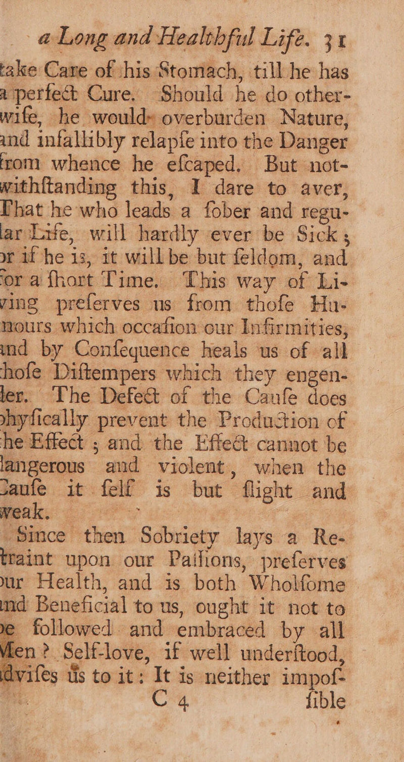 take Cane of ‘his Stomach, till he has a perfect Cure. Should he do other- wife, he would» overburden Nature, and infallibly relapfe into the Danger irom whence he efcaped. But not- withitanding this, I dare to aver, Phat he who leads a fober and regu- ar Life, will hardly ever be Sick; or if he is, it willbe but feldom, and ‘ora fhort Time. ‘This way of Li- ying preferves us from thofe Hu- nours which occafion cur Infirmities; md by Confequence heals us of all hofe Diftempers which they engen- ler. The Defe&amp; of the Caufe does mnyfically prevent the Production of . he Effect ; and the Effe&amp; cannot be langerous aud violent, when the saufe it felf is but flight and mes ees Since then Sobriety lays a Re- traint upon our Paifions, preferves md Beneficial to us, ought it not to we followed. and embraced by all on? Self-love, if well underitood, dvifes tis to it: It is neither impof-  CG fible