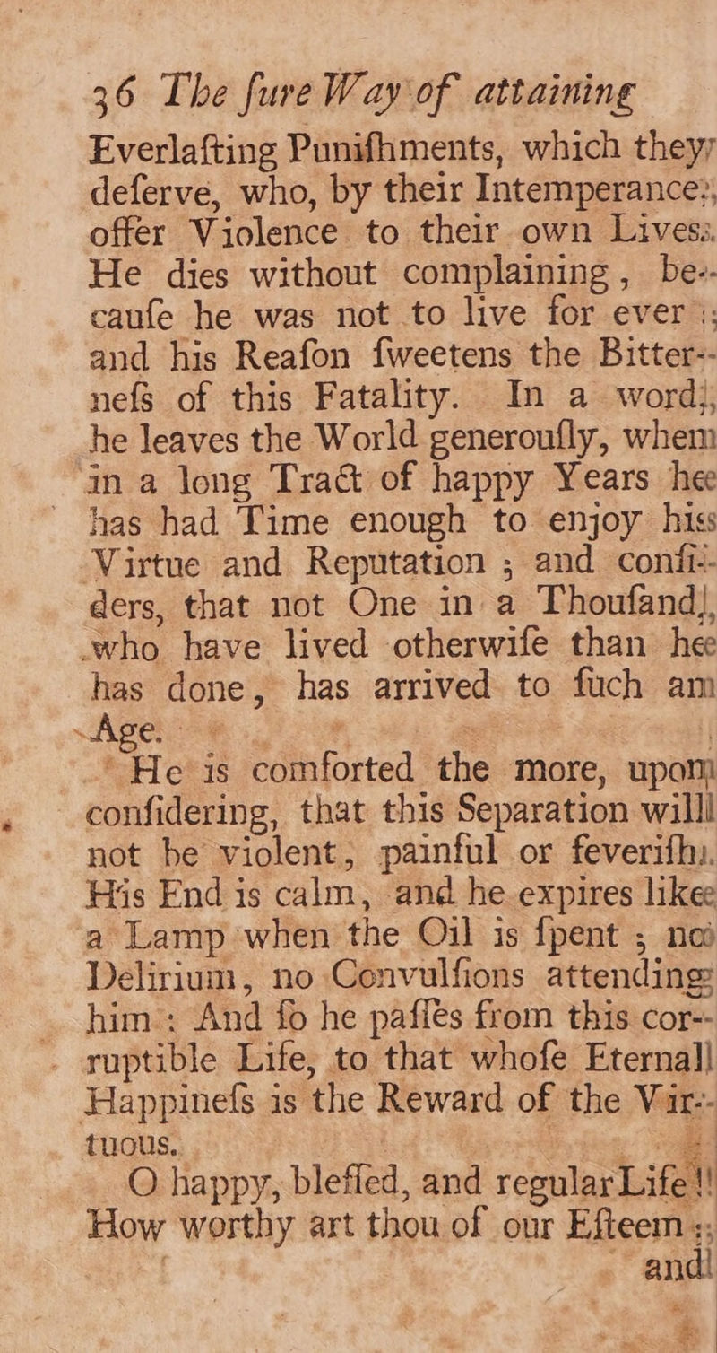 Everlafting Punifhments, which theyy deferve, who, by their Intemperance:, offer Violence to their own Lives He dies without complaining , be-- caufe he was not to live for ever :: and his Reafon fweetens the Bitter-- nefs of this Fatality. In a word}, he leaves the World generoufly, whem in a long Tract of happy Years hee has had Time enough to enjoy hiss ‘Virtue and Reputation ; and confi-- ders, that not One in a Thoufand), -who have lived otherwife than hee has done, has arrived to fuch am i Age. 1 i * ss “He is comforted the more, upom confidering, that this Separation willl not be violent; painful or feverifhy. His End is calm, and he expires like a Lamp when the Oil is {pent ; no Delirium, no Convulfions attending _ him: And fo he paffes from this cor-- _ ruptible Life, to that whofe Eternal] Happinefs is the Reward of the Vir-- tuous. ! Dien ae O happy, bleffed, and regular Life! How worthy art thou of our Efteem :; 2 ~~ andi |