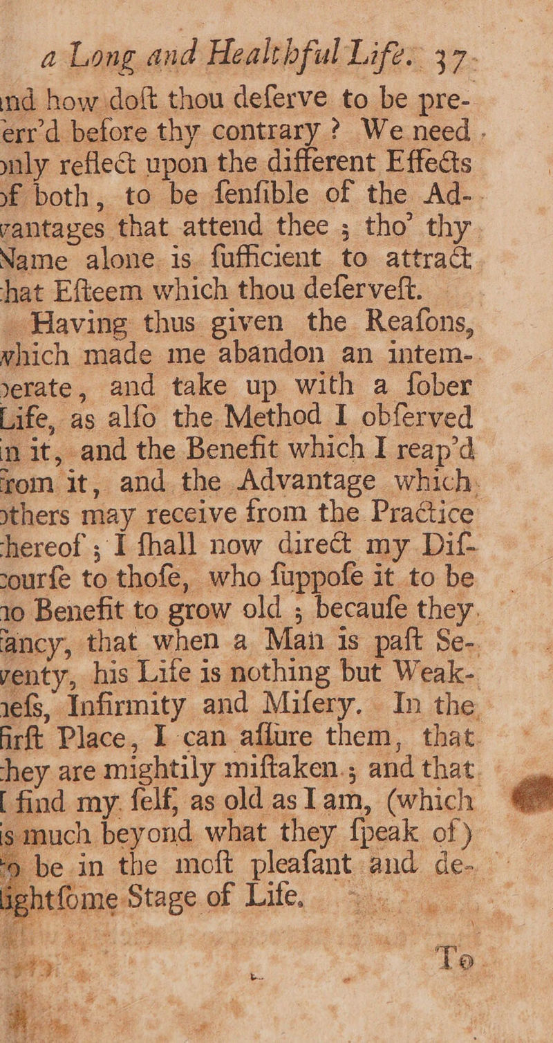 nd how doft thou deferve to be pre- err d before thy contrary ? Weneed . mly reflect upon the different Effects yf both, to be fenfible of the Ad-. vantages that attend thee ; tho’ thy Name alone is fufficient to attract hat Efteem which thou deferveft. — _ Having thus given the Reafons, which made me abandon an intem-. erate, and take up with a fober Life, as alfo the Method I obferved mit, and the Benefit which I reap’d rom it, and the Advantage which. thers may receive from the Practice hereof ; I fhall now direct my Dif- sourfe to thofe, who fuppofe it to be 10 Benefit to grow old ; becaufe they. ancy, that when a Man is paft Se-. yenty, his Life is nothing but Weak- 1efs, Infirmity and Mifery. In the Airft Place, I can afiure them, that. hey are mightily miftaken.; and that [ find my. felf} as old aslam, (which. is much beyond what they {peak of) be in the moft pleafant and de. htfome Stage of Life, — ae To. b..