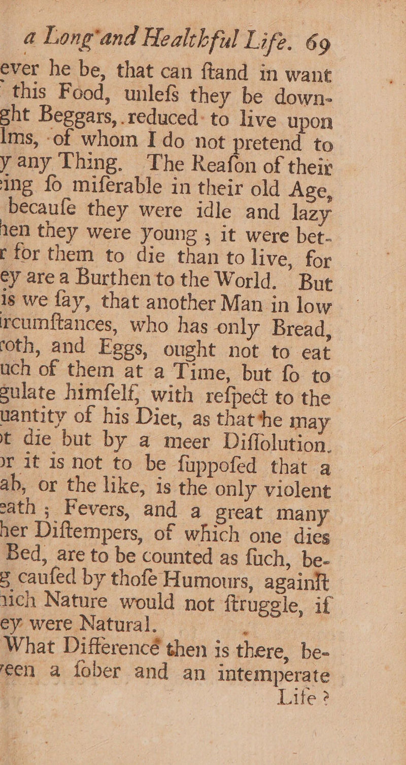 ever he be, that can ftand in want this Food, unlefs they be down- sht Beggars, reduced: to live upon lms, -of whom Ido not pretend to yany Thing. The Reafon of their ing fo miferable in their old Age, becaufe they were idle and lazy ten they were young ; it were bet- t for them to die than to live, for ey area Burthen tothe World. But is we fay, that another Man in low rcumftances, who has only Bread, roth, and Eggs, ought not to eat uch of them at a Time, but fo to gulate himfelf; with refpec to the uantity of his Diet, as thatthe may t die but by a meer Diffolution. © it is not to be fuppofed that a ab, or the like, is the only violent sath ; Fevers, and a great many her Diftempers, of which one dies Bed, are to be counted as fuch, be- 8 caufed by thofe Humours, againit uch Nature would not ftruggle, if ey were Natural. i What Differencé then is there, be- een a fober and an intemperate | Lite ?