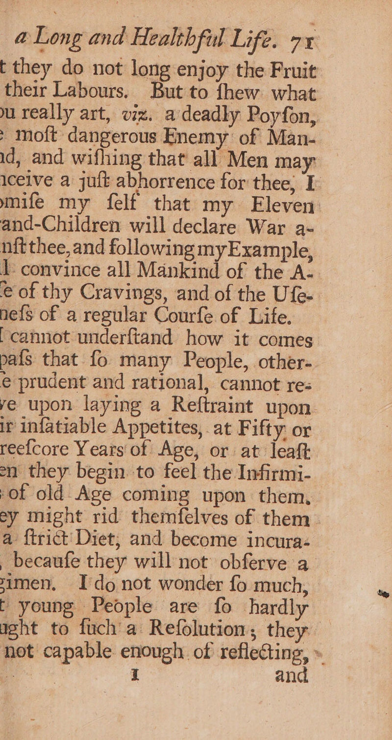 t they do not long enjoy the Fruit their Labours. But to fhew what u really art, viz. a deadly Poyfon, > moft dangerous Enemy of Man- id, and wifhing that all Men may iceive a juft abhorrence for thee, I mife my felf that my Eleven and-Children will declare War a- nit thee, and following myExample, 1 convince all Mankind of the A- e of thy Cravings, and of the Ufe- ne{s of a regular Courfe of Life. [cannot underftand how it comes pafs that fo many People, other- e prudent and rational, cannot re: ye upon laying a Reftraint upon. ir infatiable Appetites, at Fifty: or ree{core Years of Age, or at leaft on they begin to feel the Infirmi- of old Age coming upon them, ey might rid themfelves of them a {trict Diet, and become incura- , becaufe they will not obferve a zimen, Ido not wonder fo much, t young People are fo hardly aght to fuch a Refolution, they not capable enough. of scum » Zs I an