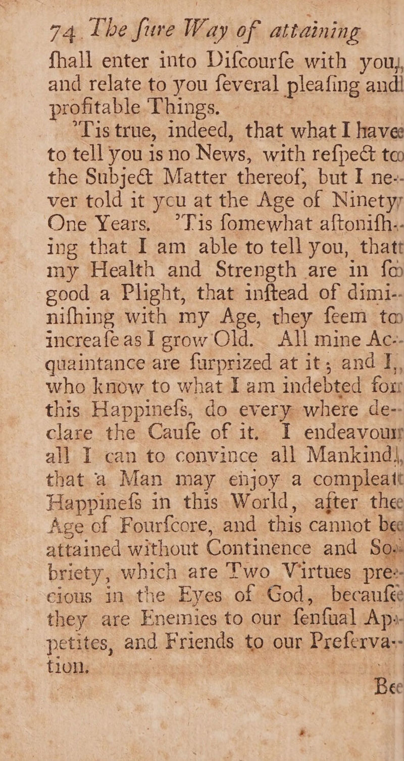 fhall enter into Difcourfe with you, and relate to you feveral pleafing andi profitable Things. - | *Tis true, indeed, that what I havee to tell you isno News, with refpec ta the Subje& Matter thereof, but I ne-- ver told it you at the Age of Ninetyy One Years, °*Tis fomewhat aftonith-- ing that I am able to tell you, thatt my Health and Strength are in fm eood a Plight, that inftead of dimi-- nifhing with my Age, they feem ta increafeas I grow Old. All mine Ac-- quaintance are furprized at it; and I, who know to what I am indebted fox this Happinefs, do every where de-- clare the Caufe of it. I endeavour all I can to convince all Mankind), that a Man may ehjoy a compleatt Happinefs in this World, after thee Age of Fourfcore, and this cannot bee attained without Continence and Sow briety, which are Two_ Virtues. pre:- cious in the Eyes. of ‘God, becaufee they are Enemies to our fenfual Ap:- petites, and Friends to our Preferva-- tion. 3 veal 4 : Bee
