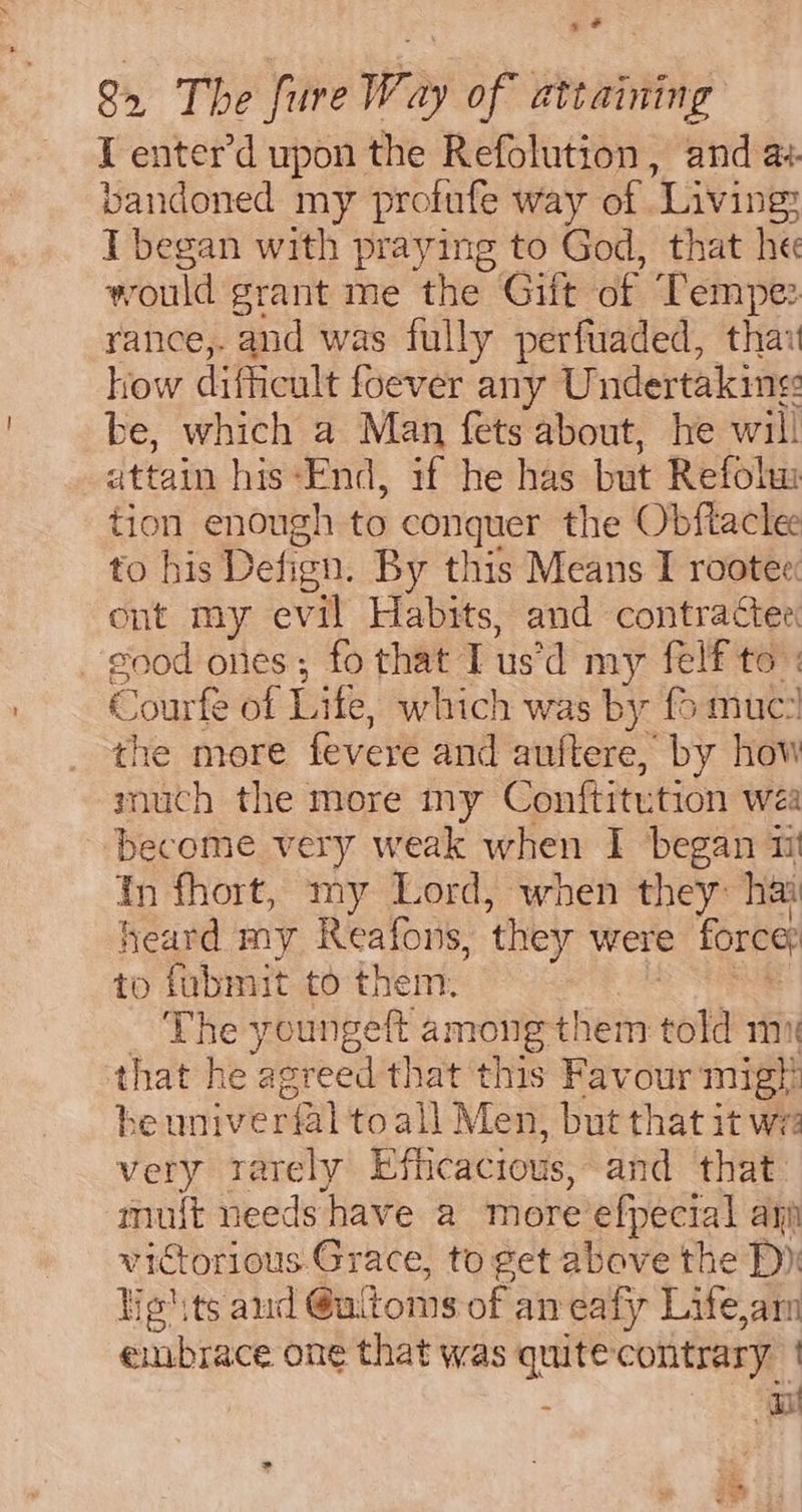 es # 82 The fure Way of attaining I enter’d upon the Refolution, and a. bandoned my profufe way of Living? I began with praying to God, that he would grant me the Gift of Tempe: rance,. and was fully perfuaded, thay how difficult foever any Undertaking be, which a Man fets about, he will attain his-‘Fnd, if he has but Refohu tion enough to conquer the Obftaclee to his Defign. By this Means I rootee: ont my evil Habits, and contractee good ones; fo that Tus’d my felf to: Courfe of Lite, which was by {6 muc the more fevere and auftere, by how much the more my Conftitution wea become very weak when I began 11 tn fhort, my Lord, when they hai heard my Reafons, they were force to fubmit to them. es: _ The youngeft among them told mx that he agreed that this Favour migt! be univerfal toall Men, but that it we very rarely Efhcacious, and that muit needs have a more’efpecial agi victorious Grace, to get above the D): Yie'ts and @uitoms of an eafy Lifeam embrace one that was quite contrary | : rn