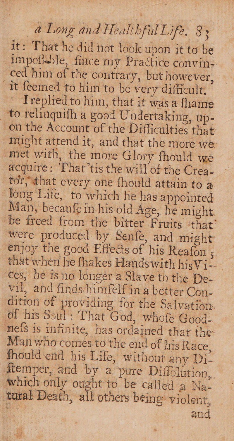 it: That he did not look upon it to be impotlble, fince my Practice convin- ced him of the contrary, but however, it feemed to him to be very difficult: Treplied to him, that it was a fhame _ to relinquifh a good Undertaking, up- on the Account of the Difficulties that: might attend it, and that the more we ‘met with, the more Glory fhould we acquire: ‘That ’tis the will of the Crea- tory that every one fhould attain to a long Life, to which he has appointed Man, becanfe in his old Age, he might. be freed from the bitter Fruits ‘that: were produced by Senfe, and might enjoy the good Effects of his Reafon 7 that when he fhakes Handswith hisVi-- ees, he isno longer a Slave to the De- vil, and finds himfelf in a better Con- dition of providing for the Salvation. of his Soul: That God, whofe Good-. ‘nefs is infinite, has ordained that the Man who comes to the end of his Race, fhould end his Life, without any Di- Memper, and by a ‘pure Dificlution,. which only ought to be called a Na- tural Death, all others being Violent, it and