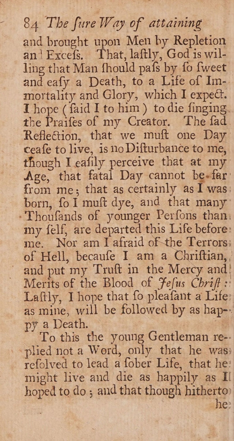 and brought upon Men by Repletion ani Fxcefs. That, laftly, God is wil- ling that Man fhould pafs by fo {weet and eafy a Death, to a Life of Im-. mortality and Glory, which I expect. T hope (faid I to him ) to die finging. the Praifes of my Creator. The fad RefleGtion, that we muft one Day ceafe to live, is no Difturbance to me, though I eafily perceive that at my Age, that fatal Day cannot be+fer: from me; that as certainly as I was: born, fo I muft dye, and that many’ -Thoufands of younger Perfons than: my felf, are departed this Life before: me. Nor am I afraid ofthe Terrors; of Hell, becaufe I am a Chriftian, , ~ and put my Truft in the Mercy and’ Merits of the Blood of Fefus Chrift :: Laftly, I hope that fo pleafant a Life: as mine, will be followed by as hap-- a Death. of To this the young Gentleman re-- «pled not a Word, only that he was: refolved to lead a fober Life, that he: might live and die as happily as I hoped to do ; and that though hitherto) he: